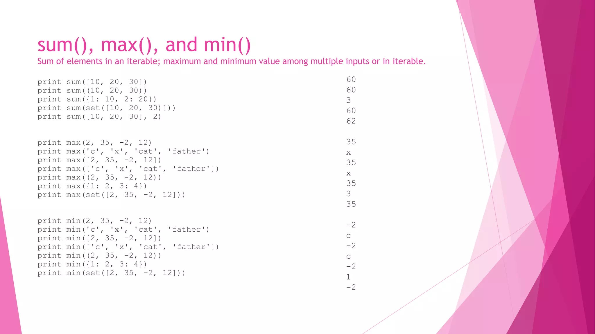 sum(), max(), and min() 
Sum of elements in an iterable; maximum and minimum value among multiple inputs or in iterable. 
print sum([10, 20, 30]) 
print sum((10, 20, 30)) 
print sum({1: 10, 2: 20}) 
print sum(set([10, 20, 30)])) 
print sum([10, 20, 30], 2) 
print max(2, 35, -2, 12) 
print max('c', 'x', 'cat', 'father') 
print max([2, 35, -2, 12]) 
print max(['c', 'x', 'cat', 'father']) 
print max((2, 35, -2, 12)) 
print max({1: 2, 3: 4}) 
print max(set([2, 35, -2, 12])) 
print min(2, 35, -2, 12) 
print min('c', 'x', 'cat', 'father') 
print min([2, 35, -2, 12]) 
print min(['c', 'x', 'cat', 'father']) 
print min((2, 35, -2, 12)) 
print min({1: 2, 3: 4}) 
print min(set([2, 35, -2, 12])) 
60 
60 
3 
60 
62 
35 
x 
35 
x 
35 
3 
35 
-2 
c 
-2 
c 
-2 
1 
-2 
 