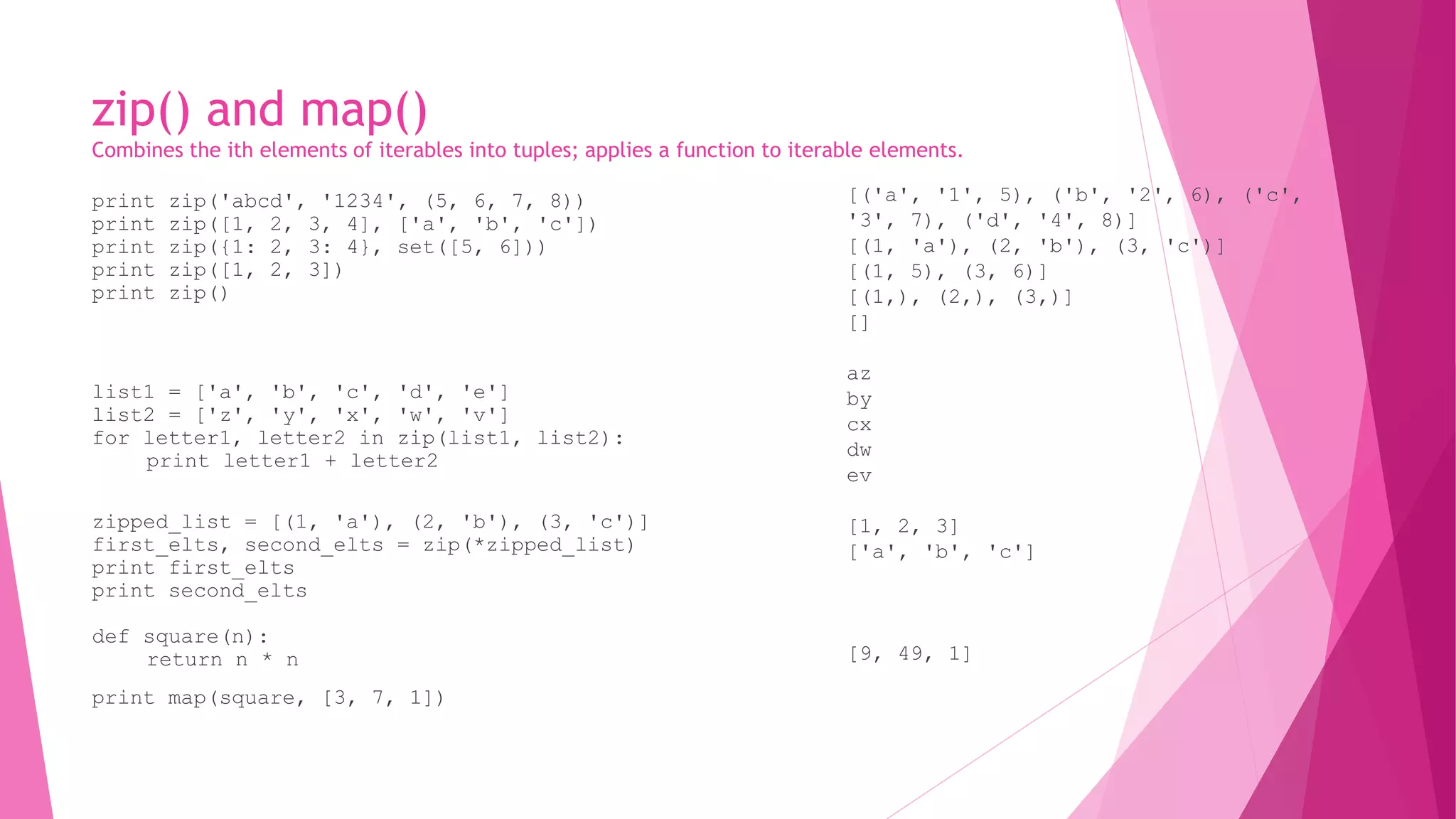 zip() and map() 
Combines the ith elements of iterables into tuples; applies a function to iterable elements. 
print zip('abcd', '1234', (5, 6, 7, 8)) 
print zip([1, 2, 3, 4], ['a', 'b', 'c']) 
print zip({1: 2, 3: 4}, set([5, 6])) 
print zip([1, 2, 3]) 
print zip() 
list1 = ['a', 'b', 'c', 'd', 'e'] 
list2 = ['z', 'y', 'x', 'w', 'v'] 
for letter1, letter2 in zip(list1, list2): 
print letter1 + letter2 
zipped_list = [(1, 'a'), (2, 'b'), (3, 'c')] 
first_elts, second_elts = zip(*zipped_list) 
print first_elts 
print second_elts 
def square(n): 
return n * n 
print map(square, [3, 7, 1]) 
[('a', '1', 5), ('b', '2', 6), ('c', 
'3', 7), ('d', '4', 8)] 
[(1, 'a'), (2, 'b'), (3, 'c')] 
[(1, 5), (3, 6)] 
[(1,), (2,), (3,)] 
[] 
az 
by 
cx 
dw 
ev 
[1, 2, 3] 
['a', 'b', 'c'] 
[9, 49, 1] 
 