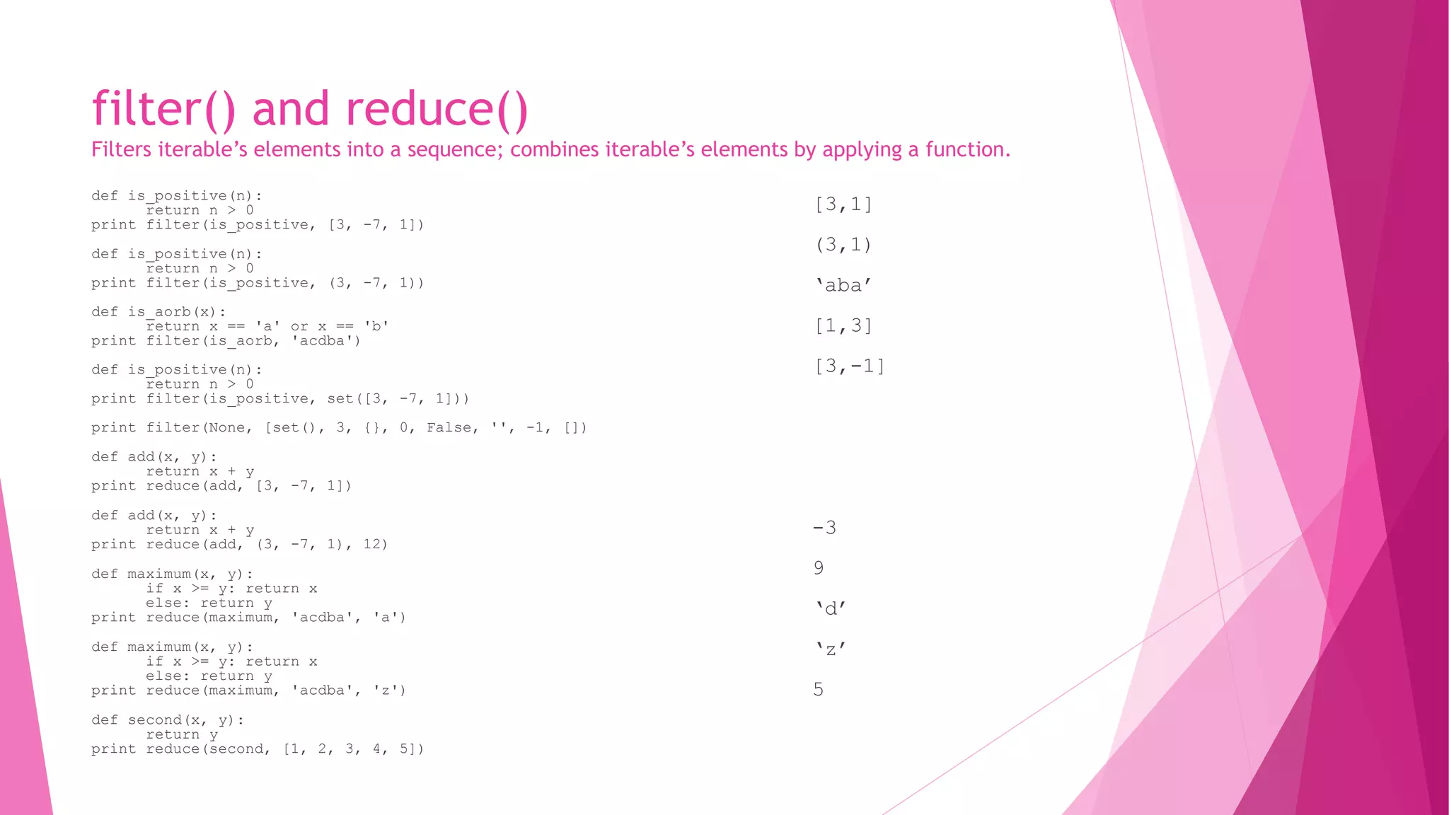 filter() and reduce() 
Filters iterable’s elements into a sequence; combines iterable’s elements by applying a function. 
def is_positive(n): 
return n > 0 
print filter(is_positive, [3, -7, 1]) 
def is_positive(n): 
return n > 0 
print filter(is_positive, (3, -7, 1)) 
def is_aorb(x): 
return x == 'a' or x == 'b' 
print filter(is_aorb, 'acdba') 
def is_positive(n): 
return n > 0 
print filter(is_positive, set([3, -7, 1])) 
print filter(None, [set(), 3, {}, 0, False, '', -1, []) 
def add(x, y): 
return x + y 
print reduce(add, [3, -7, 1]) 
def add(x, y): 
return x + y 
print reduce(add, (3, -7, 1), 12) 
def maximum(x, y): 
if x >= y: return x 
else: return y 
print reduce(maximum, 'acdba', 'a') 
def maximum(x, y): 
if x >= y: return x 
else: return y 
print reduce(maximum, 'acdba', 'z') 
def second(x, y): 
return y 
print reduce(second, [1, 2, 3, 4, 5]) 
[3,1] 
(3,1) 
‘aba’ 
[1,3] 
[3,-1] 
-3 
9 
‘d’ 
‘z’ 
5 
 