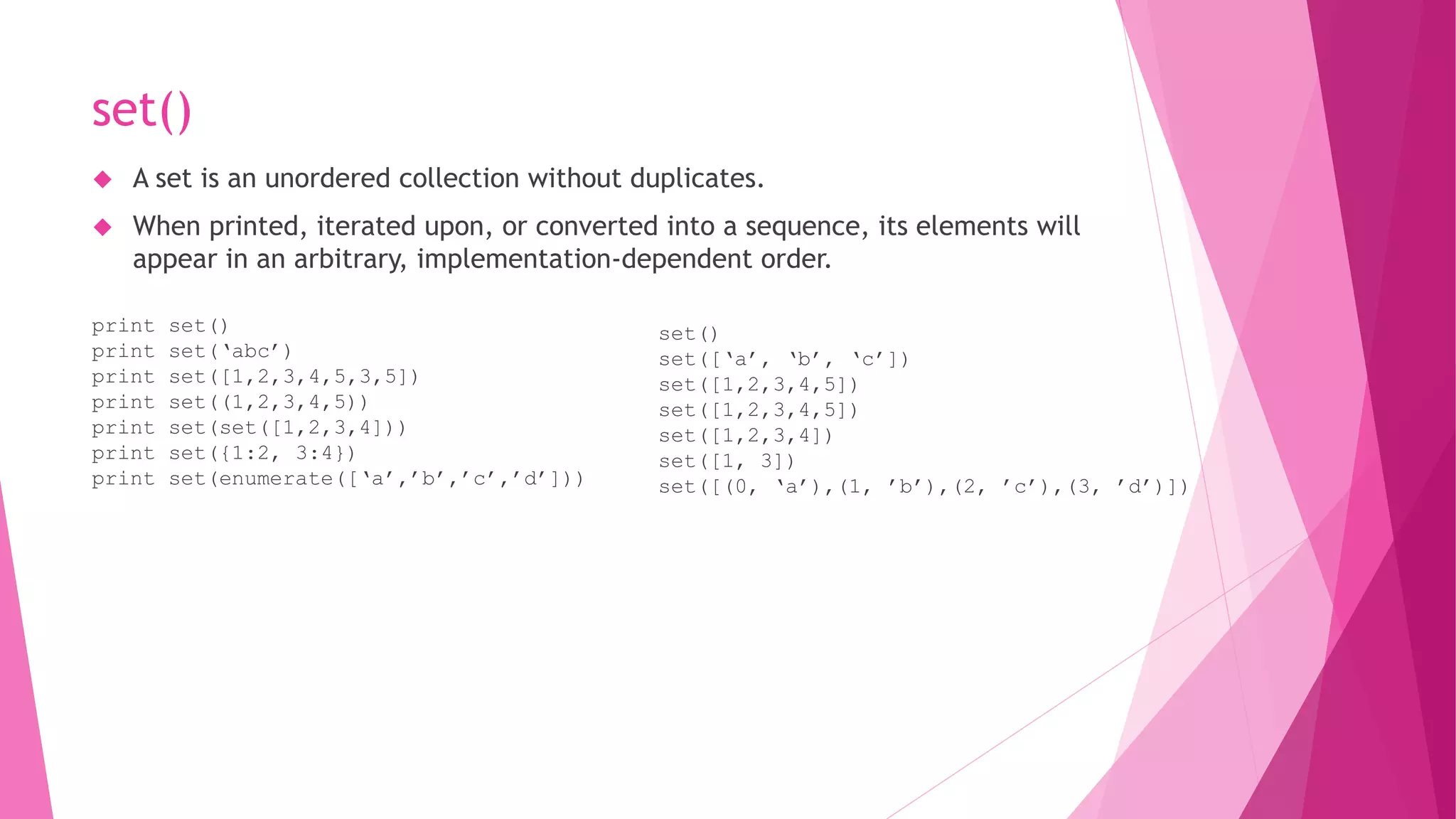 set() 
 A set is an unordered collection without duplicates. 
 When printed, iterated upon, or converted into a sequence, its elements will 
appear in an arbitrary, implementation-dependent order. 
print set() 
print set(‘abc’) 
print set([1,2,3,4,5,3,5]) 
print set((1,2,3,4,5)) 
print set(set([1,2,3,4])) 
print set({1:2, 3:4}) 
print set(enumerate([‘a’,’b’,’c’,’d’])) 
set() 
set([‘a’, ‘b’, ‘c’]) 
set([1,2,3,4,5]) 
set([1,2,3,4,5]) 
set([1,2,3,4]) 
set([1, 3]) 
set([(0, ‘a’),(1, ’b’),(2, ’c’),(3, ’d’)]) 
 