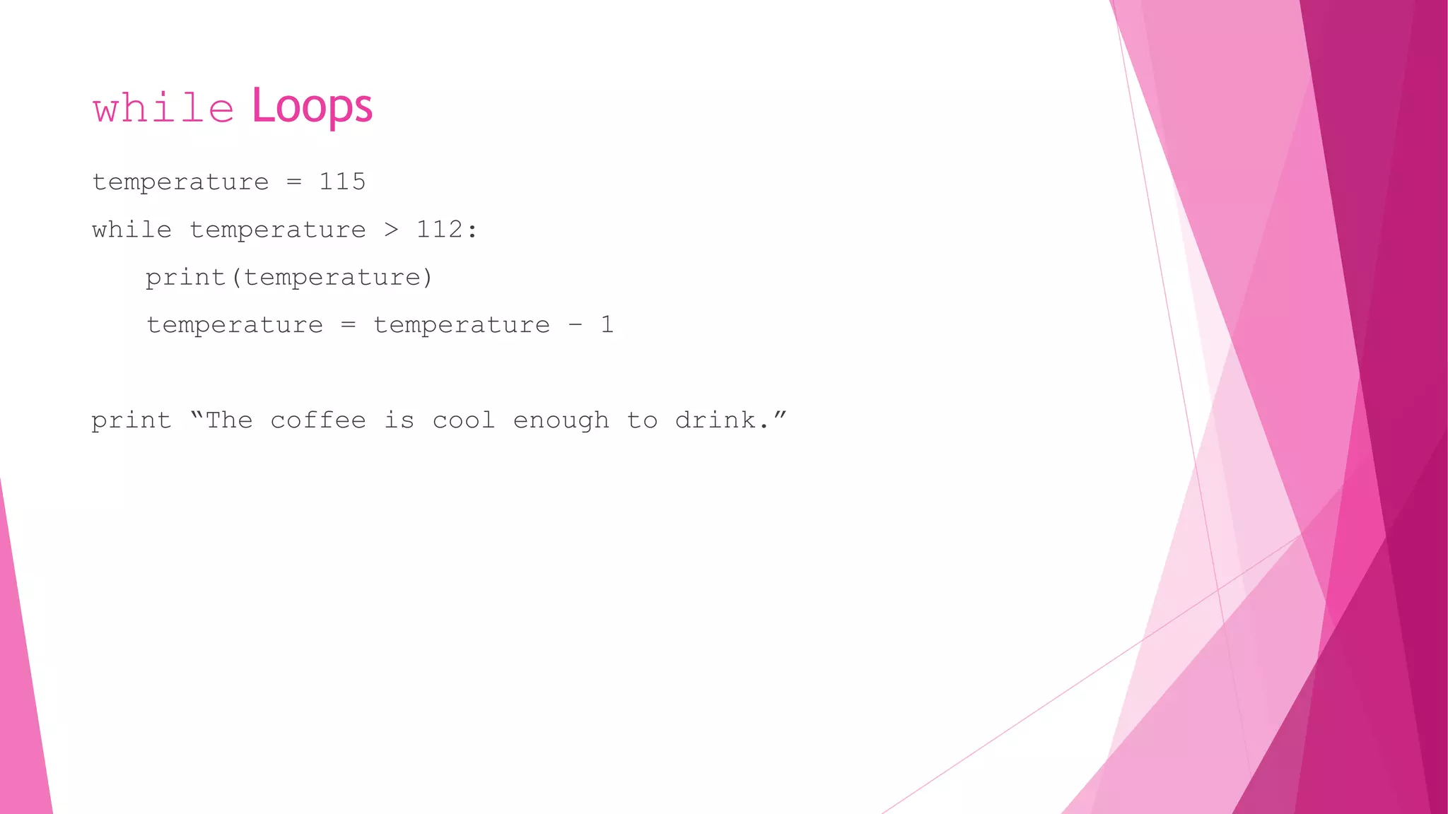while Loops 
temperature = 115 
while temperature > 112: 
print(temperature) 
temperature = temperature – 1 
print “The coffee is cool enough to drink.” 
 