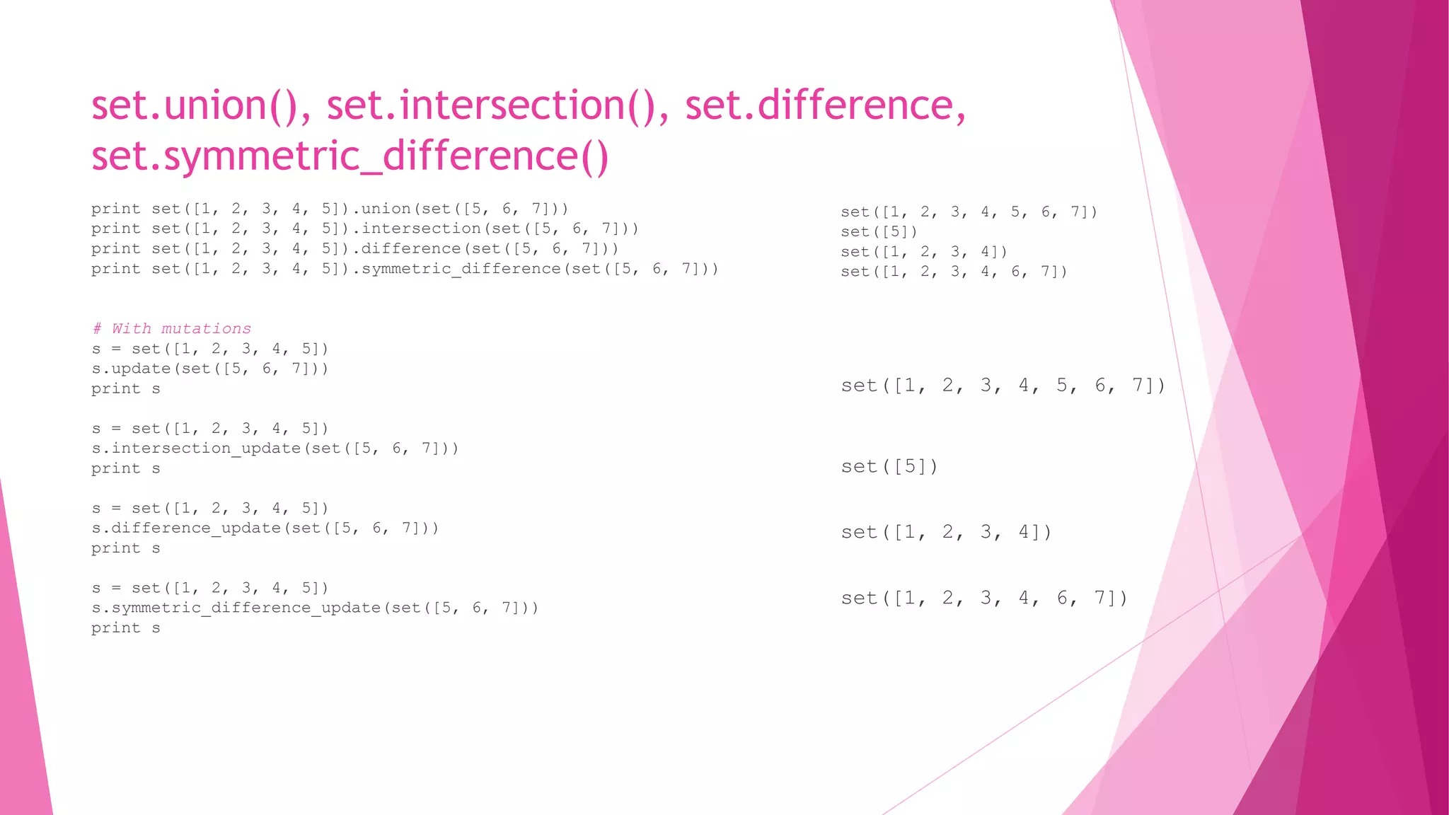 set.union(), set.intersection(), set.difference, 
set.symmetric_difference() 
print set([1, 2, 3, 4, 5]).union(set([5, 6, 7])) 
print set([1, 2, 3, 4, 5]).intersection(set([5, 6, 7])) 
print set([1, 2, 3, 4, 5]).difference(set([5, 6, 7])) 
print set([1, 2, 3, 4, 5]).symmetric_difference(set([5, 6, 7])) 
# With mutations 
s = set([1, 2, 3, 4, 5]) 
s.update(set([5, 6, 7])) 
print s 
s = set([1, 2, 3, 4, 5]) 
s.intersection_update(set([5, 6, 7])) 
print s 
s = set([1, 2, 3, 4, 5]) 
s.difference_update(set([5, 6, 7])) 
print s 
s = set([1, 2, 3, 4, 5]) 
s.symmetric_difference_update(set([5, 6, 7])) 
print s 
set([1, 2, 3, 4, 5, 6, 7]) 
set([5]) 
set([1, 2, 3, 4]) 
set([1, 2, 3, 4, 6, 7]) 
set([1, 2, 3, 4, 5, 6, 7]) 
set([5]) 
set([1, 2, 3, 4]) 
set([1, 2, 3, 4, 6, 7]) 
 