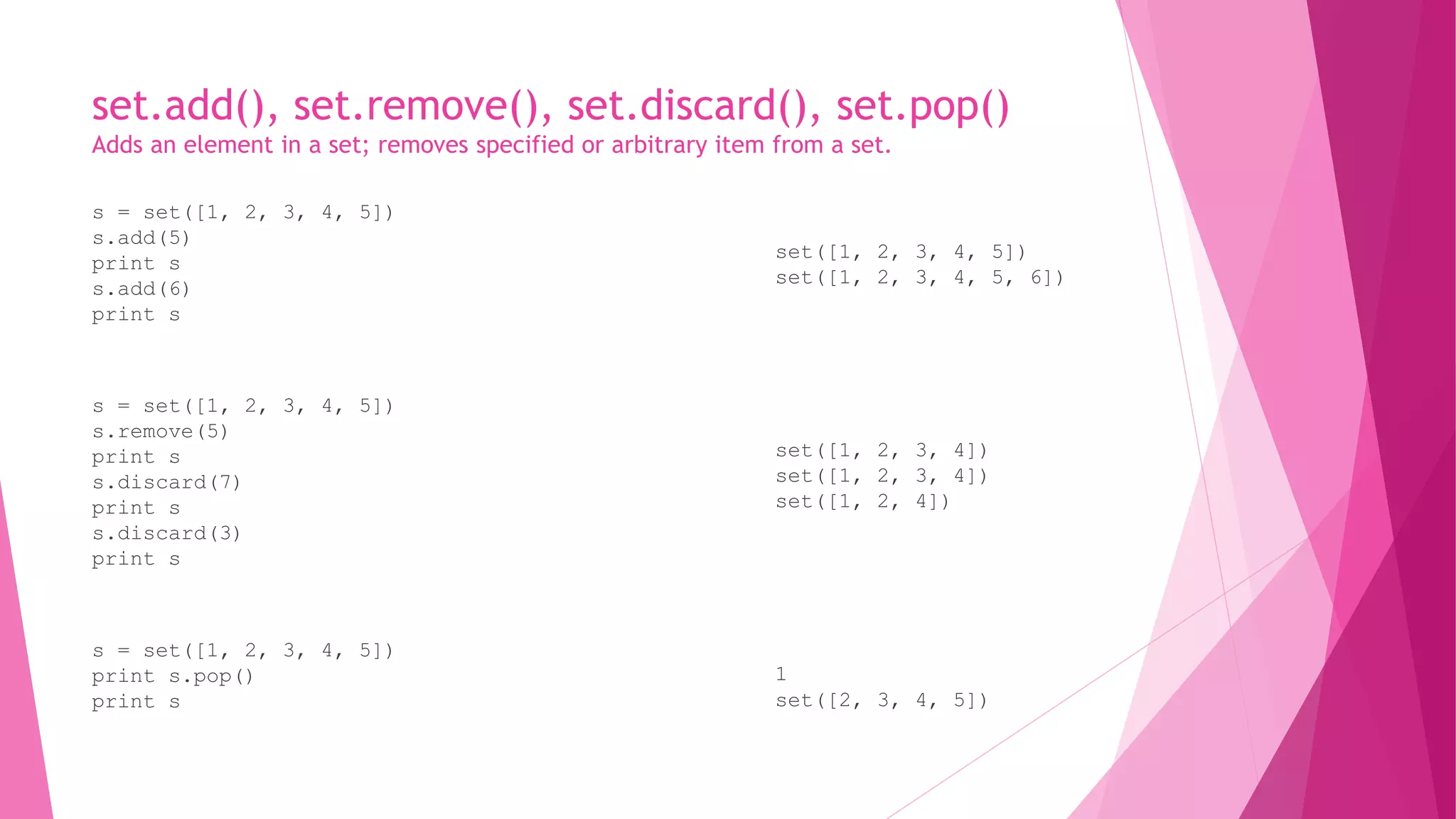 set.add(), set.remove(), set.discard(), set.pop() 
Adds an element in a set; removes specified or arbitrary item from a set. 
s = set([1, 2, 3, 4, 5]) 
s.add(5) 
print s 
s.add(6) 
print s 
s = set([1, 2, 3, 4, 5]) 
s.remove(5) 
print s 
s.discard(7) 
print s 
s.discard(3) 
print s 
s = set([1, 2, 3, 4, 5]) 
print s.pop() 
print s 
set([1, 2, 3, 4, 5]) 
set([1, 2, 3, 4, 5, 6]) 
set([1, 2, 3, 4]) 
set([1, 2, 3, 4]) 
set([1, 2, 4]) 
1 
set([2, 3, 4, 5]) 
 