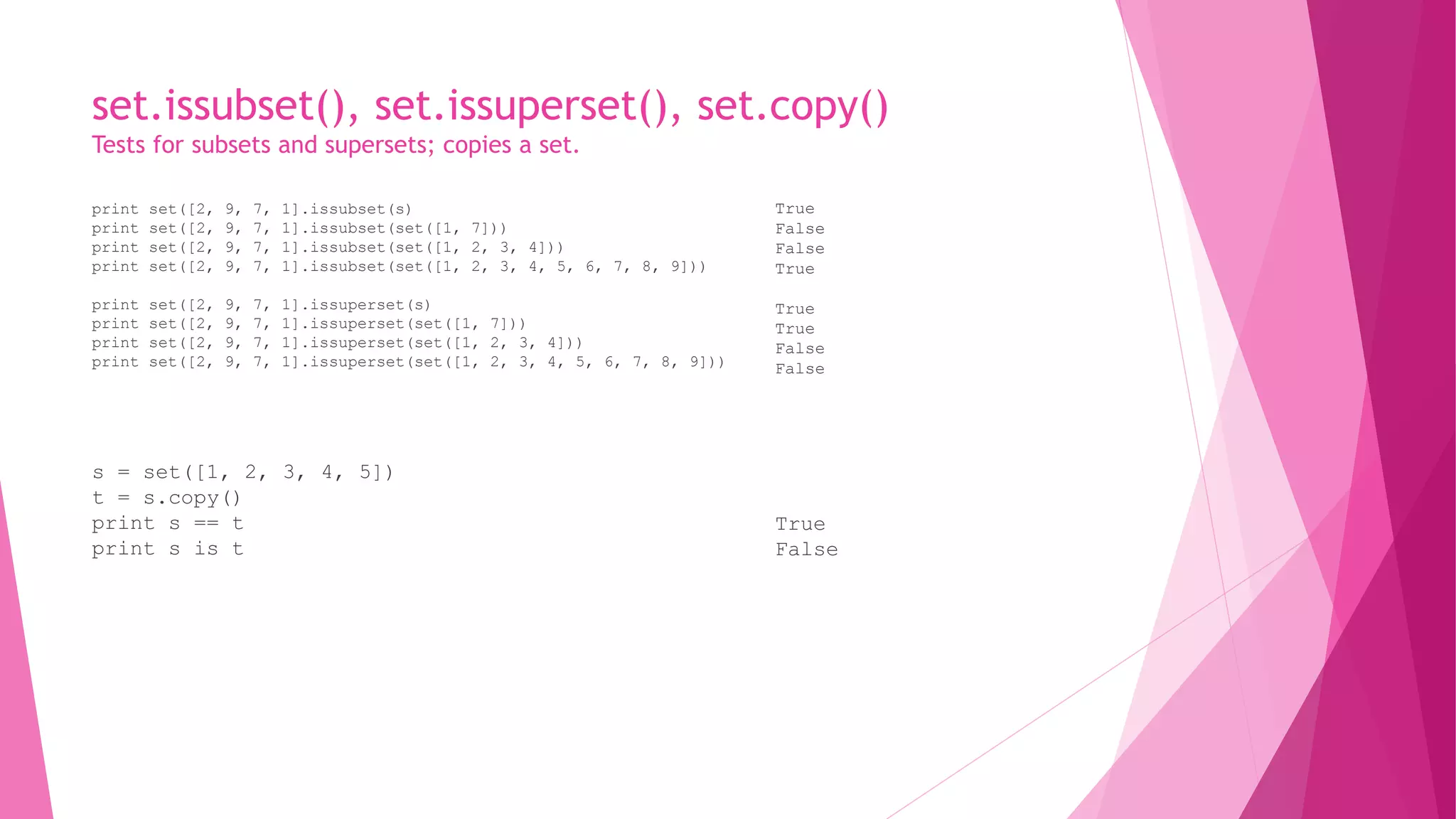 set.issubset(), set.issuperset(), set.copy() 
Tests for subsets and supersets; copies a set. 
print set([2, 9, 7, 1].issubset(s) 
print set([2, 9, 7, 1].issubset(set([1, 7])) 
print set([2, 9, 7, 1].issubset(set([1, 2, 3, 4])) 
print set([2, 9, 7, 1].issubset(set([1, 2, 3, 4, 5, 6, 7, 8, 9])) 
print set([2, 9, 7, 1].issuperset(s) 
print set([2, 9, 7, 1].issuperset(set([1, 7])) 
print set([2, 9, 7, 1].issuperset(set([1, 2, 3, 4])) 
print set([2, 9, 7, 1].issuperset(set([1, 2, 3, 4, 5, 6, 7, 8, 9])) 
s = set([1, 2, 3, 4, 5]) 
t = s.copy() 
print s == t 
print s is t 
True 
False 
False 
True 
True 
True 
False 
False 
True 
False 
 
