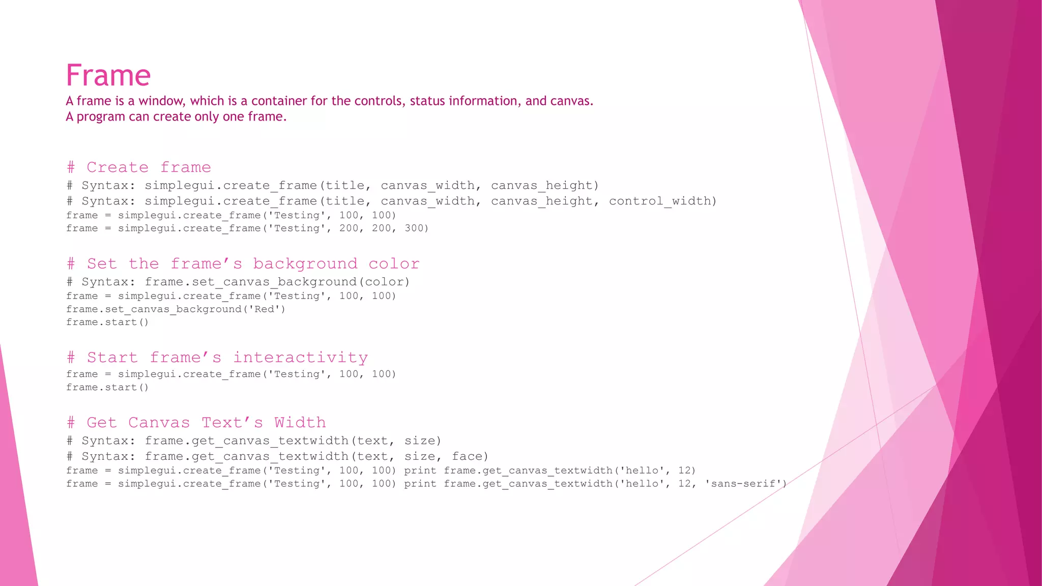 Frame 
A frame is a window, which is a container for the controls, status information, and canvas. 
A program can create only one frame. 
# Create frame 
# Syntax: simplegui.create_frame(title, canvas_width, canvas_height) 
# Syntax: simplegui.create_frame(title, canvas_width, canvas_height, control_width) 
frame = simplegui.create_frame('Testing', 100, 100) 
frame = simplegui.create_frame('Testing', 200, 200, 300) 
# Set the frame’s background color 
# Syntax: frame.set_canvas_background(color) 
frame = simplegui.create_frame('Testing', 100, 100) 
frame.set_canvas_background('Red') 
frame.start() 
# Start frame’s interactivity 
frame = simplegui.create_frame('Testing', 100, 100) 
frame.start() 
# Get Canvas Text’s Width 
# Syntax: frame.get_canvas_textwidth(text, size) 
# Syntax: frame.get_canvas_textwidth(text, size, face) 
frame = simplegui.create_frame('Testing', 100, 100) print frame.get_canvas_textwidth('hello', 12) 
frame = simplegui.create_frame('Testing', 100, 100) print frame.get_canvas_textwidth('hello', 12, 'sans-serif') 
 