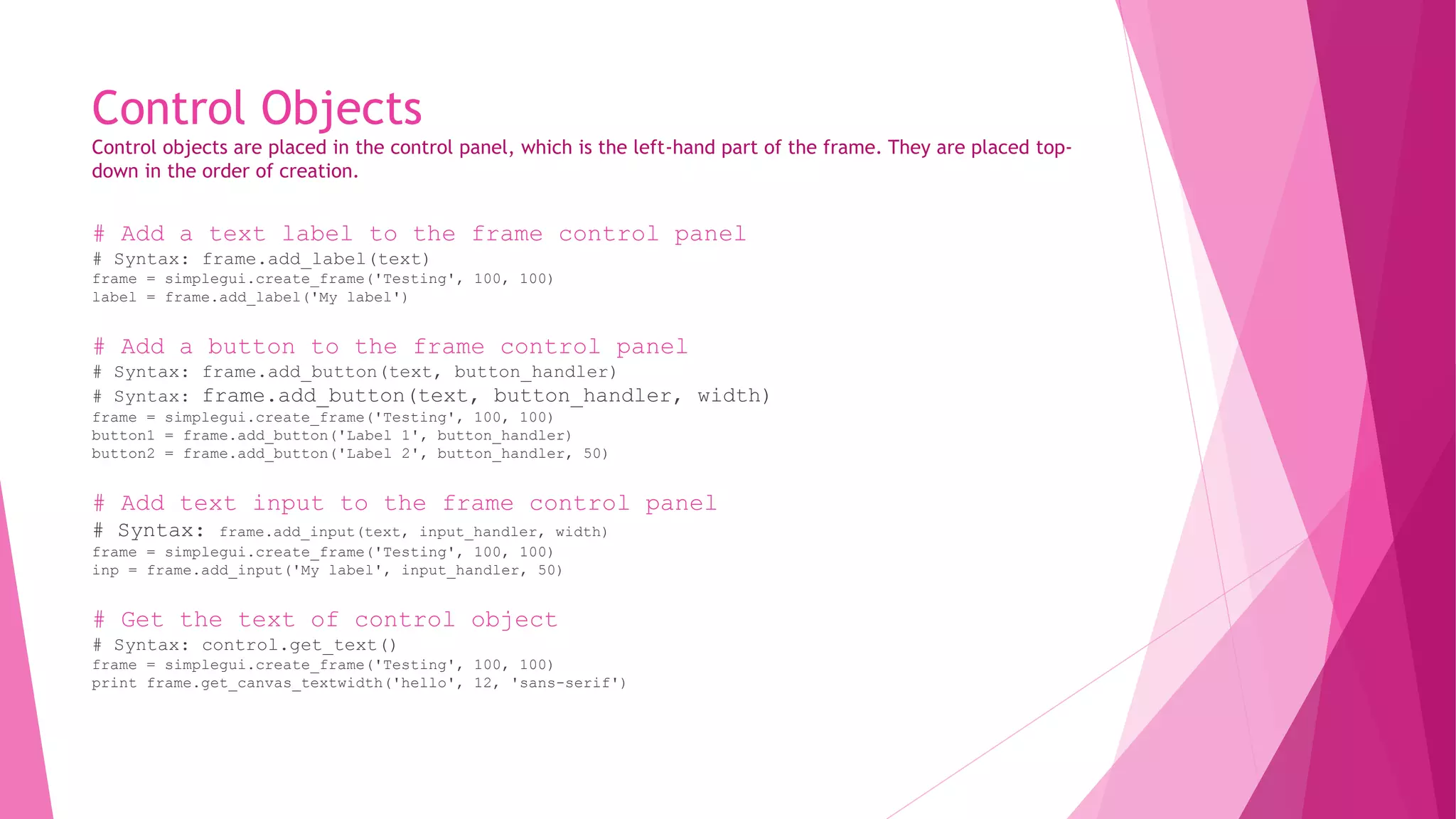 Control Objects 
Control objects are placed in the control panel, which is the left-hand part of the frame. They are placed top-down 
in the order of creation. 
# Add a text label to the frame control panel 
# Syntax: frame.add_label(text) 
frame = simplegui.create_frame('Testing', 100, 100) 
label = frame.add_label('My label') 
# Add a button to the frame control panel 
# Syntax: frame.add_button(text, button_handler) 
# Syntax: frame.add_button(text, button_handler, width) 
frame = simplegui.create_frame('Testing', 100, 100) 
button1 = frame.add_button('Label 1', button_handler) 
button2 = frame.add_button('Label 2', button_handler, 50) 
# Add text input to the frame control panel 
# Syntax: frame.add_input(text, input_handler, width) 
frame = simplegui.create_frame('Testing', 100, 100) 
inp = frame.add_input('My label', input_handler, 50) 
# Get the text of control object 
# Syntax: control.get_text() 
frame = simplegui.create_frame('Testing', 100, 100) 
print frame.get_canvas_textwidth('hello', 12, 'sans-serif') 
 