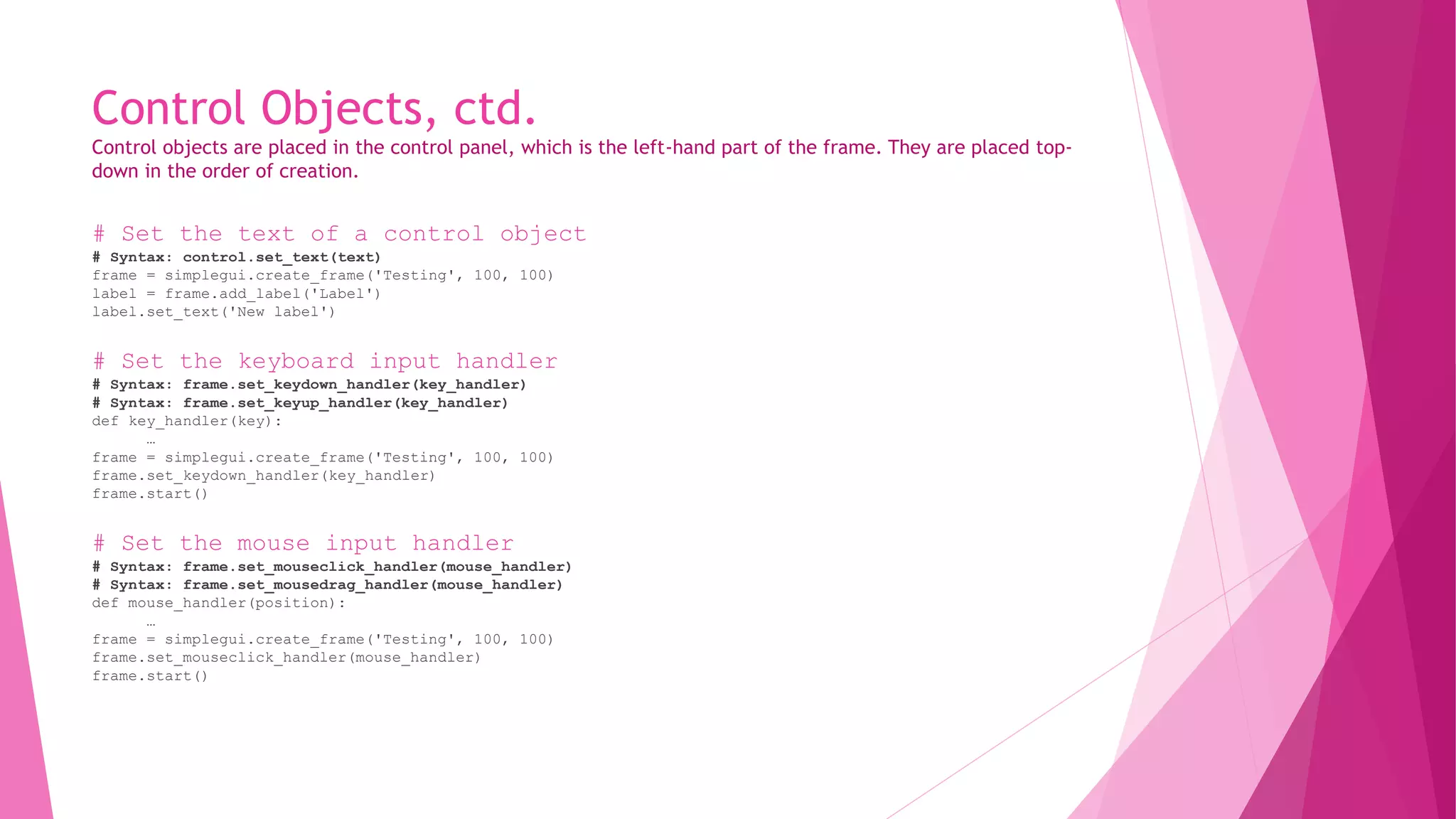 Control Objects, ctd. 
Control objects are placed in the control panel, which is the left-hand part of the frame. They are placed top-down 
in the order of creation. 
# Set the text of a control object 
# Syntax: control.set_text(text) 
frame = simplegui.create_frame('Testing', 100, 100) 
label = frame.add_label('Label') 
label.set_text('New label') 
# Set the keyboard input handler 
# Syntax: frame.set_keydown_handler(key_handler) 
# Syntax: frame.set_keyup_handler(key_handler) 
def key_handler(key): 
… 
frame = simplegui.create_frame('Testing', 100, 100) 
frame.set_keydown_handler(key_handler) 
frame.start() 
# Set the mouse input handler 
# Syntax: frame.set_mouseclick_handler(mouse_handler) 
# Syntax: frame.set_mousedrag_handler(mouse_handler) 
def mouse_handler(position): 
… 
frame = simplegui.create_frame('Testing', 100, 100) 
frame.set_mouseclick_handler(mouse_handler) 
frame.start() 
 
