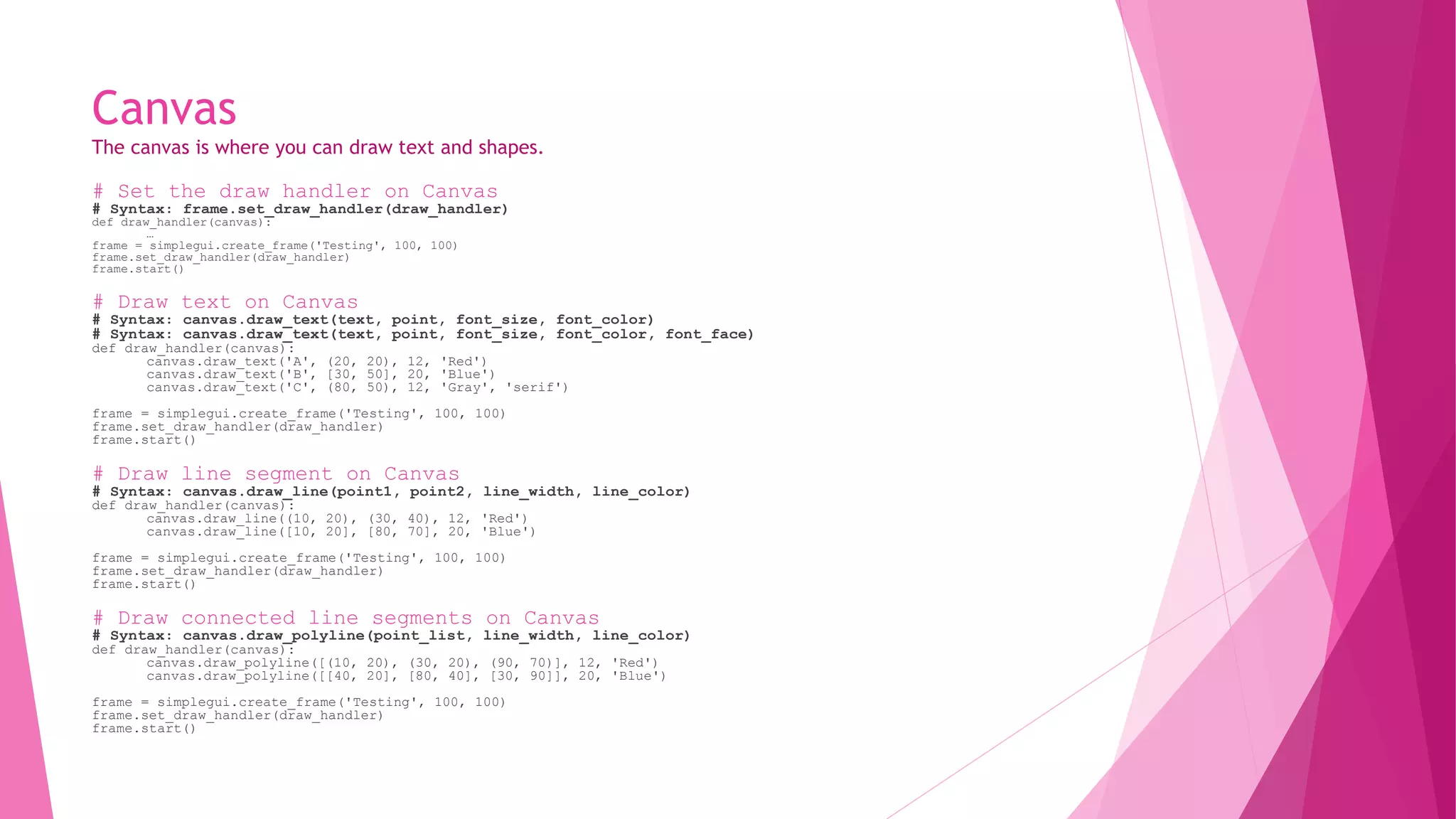 Canvas 
The canvas is where you can draw text and shapes. 
# Set the draw handler on Canvas 
# Syntax: frame.set_draw_handler(draw_handler) 
def draw_handler(canvas): 
… 
frame = simplegui.create_frame('Testing', 100, 100) 
frame.set_draw_handler(draw_handler) 
frame.start() 
# Draw text on Canvas 
# Syntax: canvas.draw_text(text, point, font_size, font_color) 
# Syntax: canvas.draw_text(text, point, font_size, font_color, font_face) 
def draw_handler(canvas): 
canvas.draw_text('A', (20, 20), 12, 'Red') 
canvas.draw_text('B', [30, 50], 20, 'Blue') 
canvas.draw_text('C', (80, 50), 12, 'Gray', 'serif') 
frame = simplegui.create_frame('Testing', 100, 100) 
frame.set_draw_handler(draw_handler) 
frame.start() 
# Draw line segment on Canvas 
# Syntax: canvas.draw_line(point1, point2, line_width, line_color) 
def draw_handler(canvas): 
canvas.draw_line((10, 20), (30, 40), 12, 'Red') 
canvas.draw_line([10, 20], [80, 70], 20, 'Blue') 
frame = simplegui.create_frame('Testing', 100, 100) 
frame.set_draw_handler(draw_handler) 
frame.start() 
# Draw connected line segments on Canvas 
# Syntax: canvas.draw_polyline(point_list, line_width, line_color) 
def draw_handler(canvas): 
canvas.draw_polyline([(10, 20), (30, 20), (90, 70)], 12, 'Red') 
canvas.draw_polyline([[40, 20], [80, 40], [30, 90]], 20, 'Blue') 
frame = simplegui.create_frame('Testing', 100, 100) 
frame.set_draw_handler(draw_handler) 
frame.start() 
 
