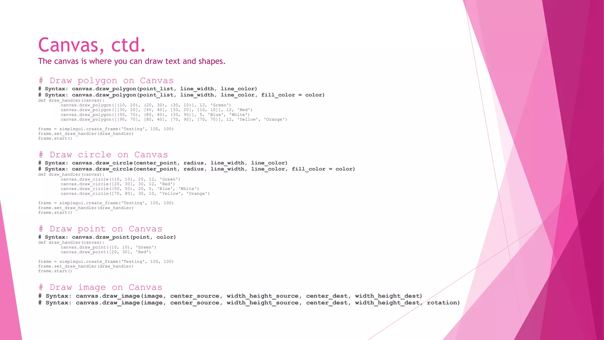 Canvas, ctd. 
The canvas is where you can draw text and shapes. 
# Draw polygon on Canvas 
# Syntax: canvas.draw_polygon(point_list, line_width, line_color) 
# Syntax: canvas.draw_polygon(point_list, line_width, line_color, fill_color = color) 
def draw_handler(canvas): 
canvas.draw_polygon([(10, 20), (20, 30), (30, 10)], 12, 'Green') 
canvas.draw_polygon([[30, 20], [40, 40], [50, 20], [10, 10]], 12, 'Red') 
canvas.draw_polygon([(50, 70), (80, 40), (30, 90)], 5, 'Blue', 'White') 
canvas.draw_polygon([[90, 70], [80, 40], [70, 90], [70, 70]], 12, 'Yellow', 'Orange') 
frame = simplegui.create_frame('Testing', 100, 100) 
frame.set_draw_handler(draw_handler) 
frame.start() 
# Draw circle on Canvas 
# Syntax: canvas.draw_circle(center_point, radius, line_width, line_color) 
# Syntax: canvas.draw_circle(center_point, radius, line_width, line_color, fill_color = color) 
def draw_handler(canvas): 
canvas.draw_circle((10, 10), 20, 12, 'Green') 
canvas.draw_circle([20, 30], 30, 12, 'Red') 
canvas.draw_circle((50, 50), 20, 5, 'Blue', 'White') 
canvas.draw_circle([70, 80], 30, 10, 'Yellow', 'Orange') 
frame = simplegui.create_frame('Testing', 100, 100) 
frame.set_draw_handler(draw_handler) 
frame.start() 
# Draw point on Canvas 
# Syntax: canvas.draw_point(point, color) 
def draw_handler(canvas): 
canvas.draw_point((10, 10), 'Green') 
canvas.draw_point([20, 30], 'Red') 
frame = simplegui.create_frame('Testing', 100, 100) 
frame.set_draw_handler(draw_handler) 
frame.start() 
# Draw image on Canvas 
# Syntax: canvas.draw_image(image, center_source, width_height_source, center_dest, width_height_dest) 
# Syntax: canvas.draw_image(image, center_source, width_height_source, center_dest, width_height_dest, rotation) 
 