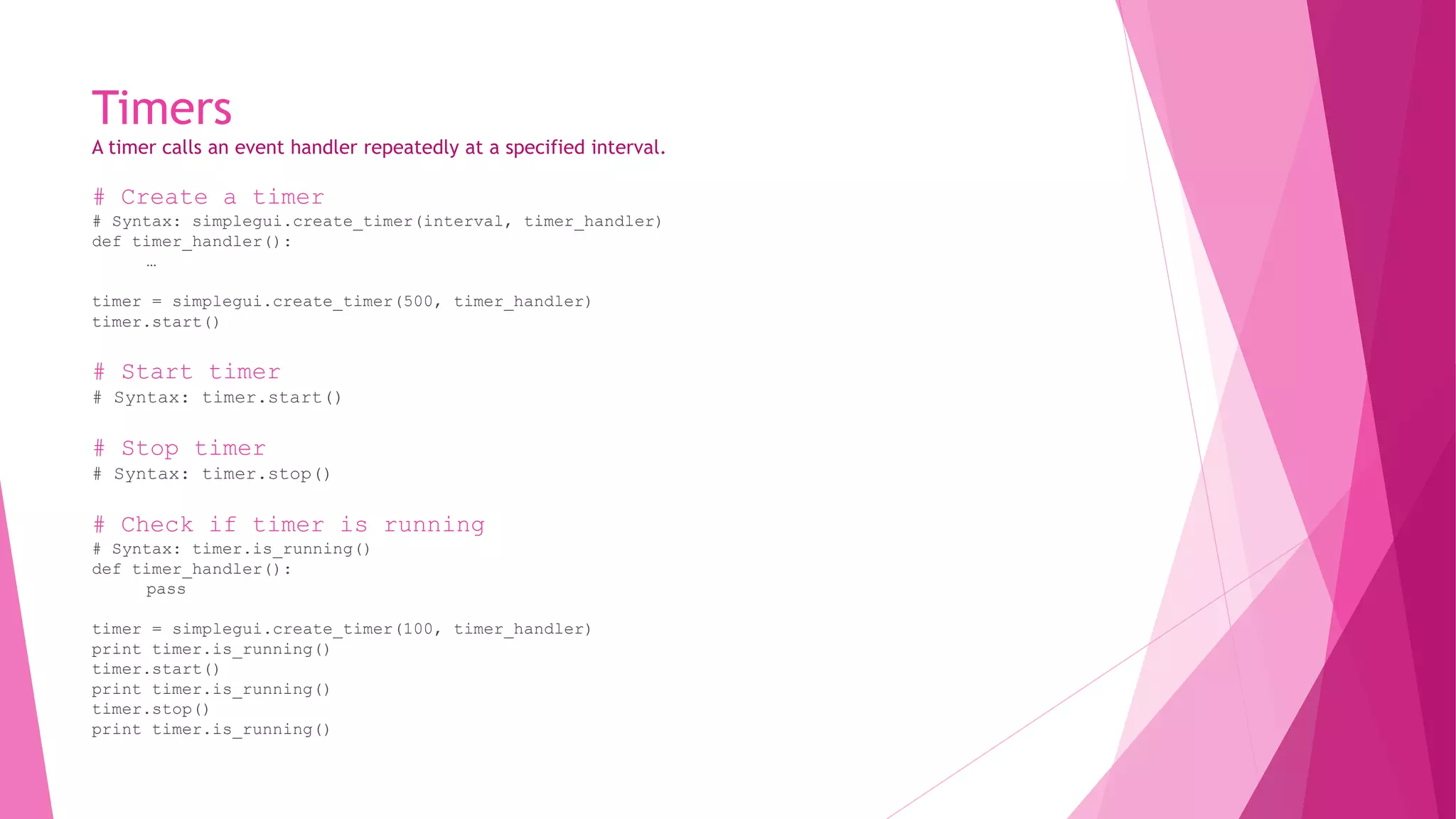 Timers 
A timer calls an event handler repeatedly at a specified interval. 
# Create a timer 
# Syntax: simplegui.create_timer(interval, timer_handler) 
def timer_handler(): 
… 
timer = simplegui.create_timer(500, timer_handler) 
timer.start() 
# Start timer 
# Syntax: timer.start() 
# Stop timer 
# Syntax: timer.stop() 
# Check if timer is running 
# Syntax: timer.is_running() 
def timer_handler(): 
pass 
timer = simplegui.create_timer(100, timer_handler) 
print timer.is_running() 
timer.start() 
print timer.is_running() 
timer.stop() 
print timer.is_running() 
 