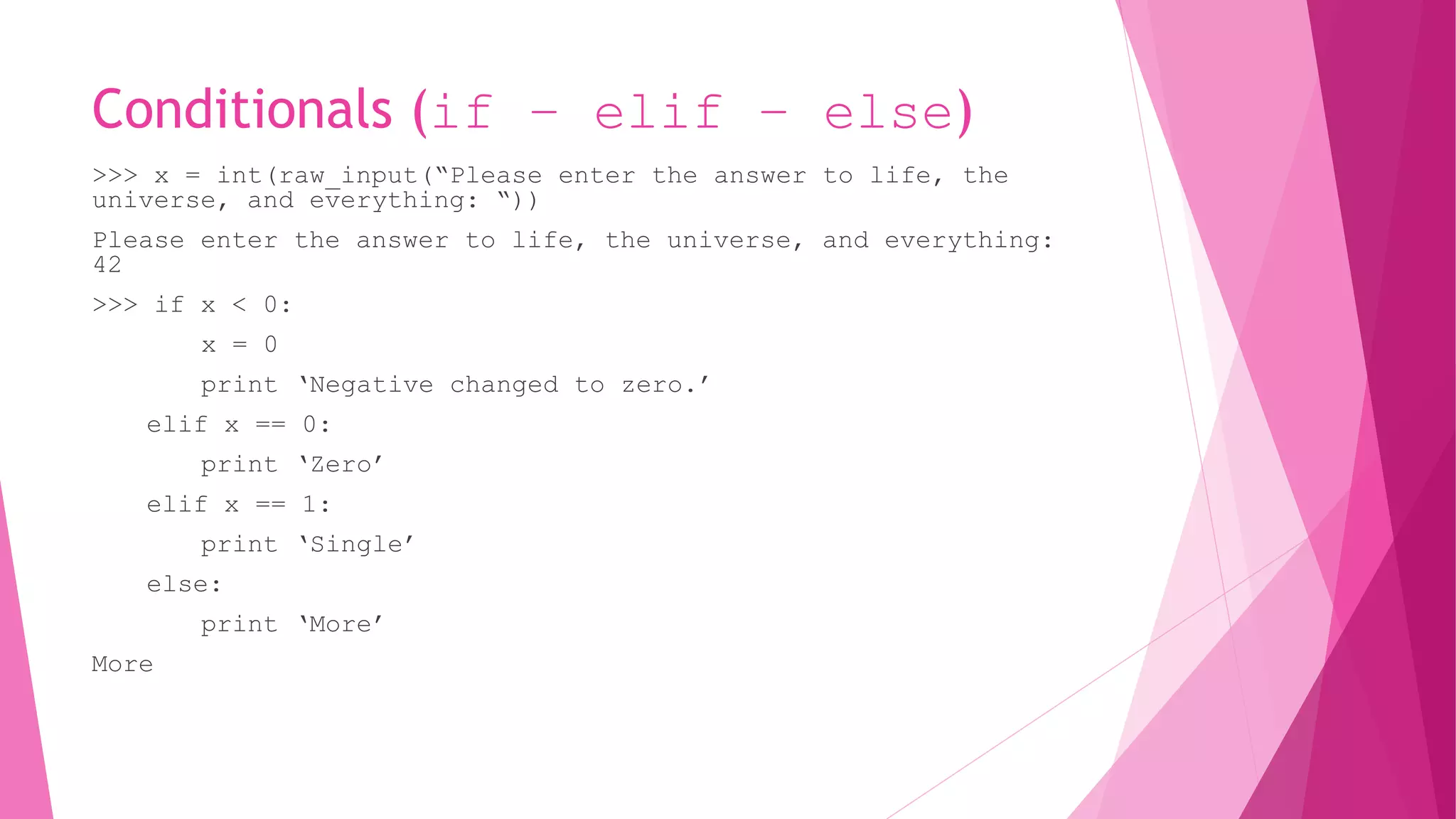 Conditionals (if – elif – else) 
>>> x = int(raw_input(“Please enter the answer to life, the 
universe, and everything: “)) 
Please enter the answer to life, the universe, and everything: 
42 
>>> if x < 0: 
x = 0 
print ‘Negative changed to zero.’ 
elif x == 0: 
print ‘Zero’ 
elif x == 1: 
print ‘Single’ 
else: 
print ‘More’ 
More 
 