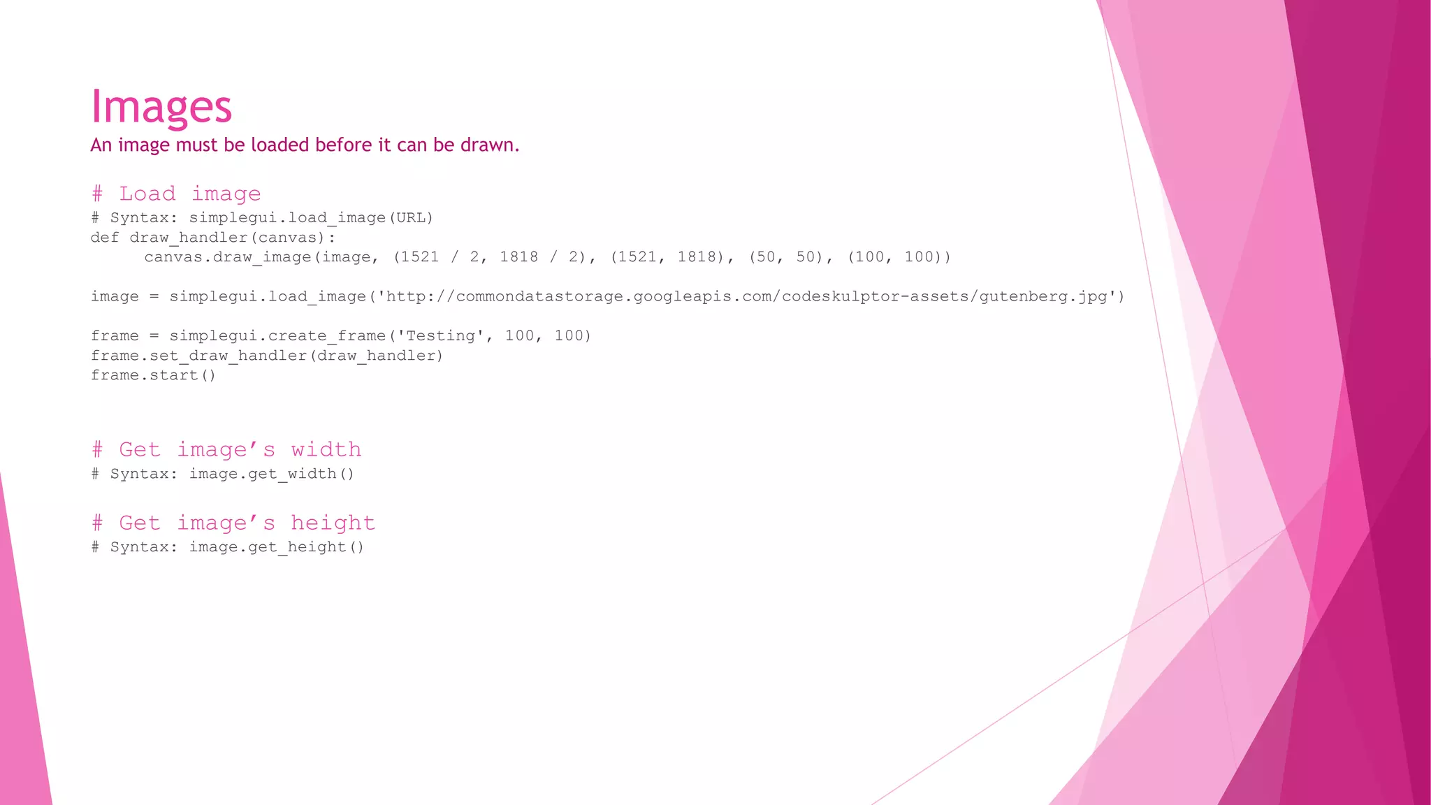 Images 
An image must be loaded before it can be drawn. 
# Load image 
# Syntax: simplegui.load_image(URL) 
def draw_handler(canvas): 
canvas.draw_image(image, (1521 / 2, 1818 / 2), (1521, 1818), (50, 50), (100, 100)) 
image = simplegui.load_image('http://commondatastorage.googleapis.com/codeskulptor-assets/gutenberg.jpg') 
frame = simplegui.create_frame('Testing', 100, 100) 
frame.set_draw_handler(draw_handler) 
frame.start() 
# Get image’s width 
# Syntax: image.get_width() 
# Get image’s height 
# Syntax: image.get_height() 
 