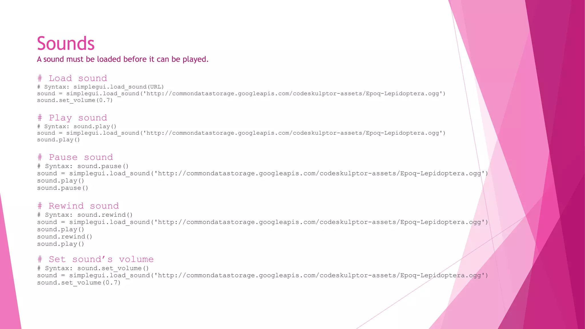 Sounds 
A sound must be loaded before it can be played. 
# Load sound 
# Syntax: simplegui.load_sound(URL) 
sound = simplegui.load_sound('http://commondatastorage.googleapis.com/codeskulptor-assets/Epoq-Lepidoptera.ogg') 
sound.set_volume(0.7) 
# Play sound 
# Syntax: sound.play() 
sound = simplegui.load_sound('http://commondatastorage.googleapis.com/codeskulptor-assets/Epoq-Lepidoptera.ogg') 
sound.play() 
# Pause sound 
# Syntax: sound.pause() 
sound = simplegui.load_sound('http://commondatastorage.googleapis.com/codeskulptor-assets/Epoq-Lepidoptera.ogg') 
sound.play() 
sound.pause() 
# Rewind sound 
# Syntax: sound.rewind() 
sound = simplegui.load_sound('http://commondatastorage.googleapis.com/codeskulptor-assets/Epoq-Lepidoptera.ogg') 
sound.play() 
sound.rewind() 
sound.play() 
# Set sound’s volume 
# Syntax: sound.set_volume() 
sound = simplegui.load_sound('http://commondatastorage.googleapis.com/codeskulptor-assets/Epoq-Lepidoptera.ogg') 
sound.set_volume(0.7) 
 