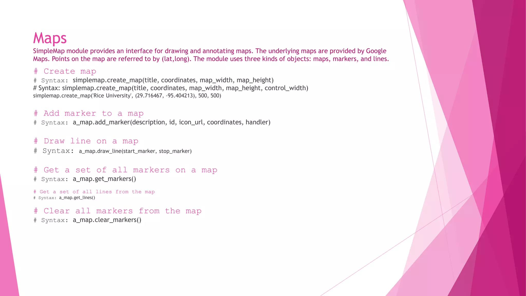 Maps 
SimpleMap module provides an interface for drawing and annotating maps. The underlying maps are provided by Google 
Maps. Points on the map are referred to by (lat,long). The module uses three kinds of objects: maps, markers, and lines. 
# Create map 
# Syntax: simplemap.create_map(title, coordinates, map_width, map_height) 
# Syntax: simplemap.create_map(title, coordinates, map_width, map_height, control_width) 
simplemap.create_map('Rice University', (29.716467, -95.404213), 500, 500) 
# Add marker to a map 
# Syntax: a_map.add_marker(description, id, icon_url, coordinates, handler) 
# Draw line on a map 
# Syntax: a_map.draw_line(start_marker, stop_marker) 
# Get a set of all markers on a map 
# Syntax: a_map.get_markers() 
# Get a set of all lines from the map 
# Syntax: a_map.get_lines() 
# Clear all markers from the map 
# Syntax: a_map.clear_markers() 
 