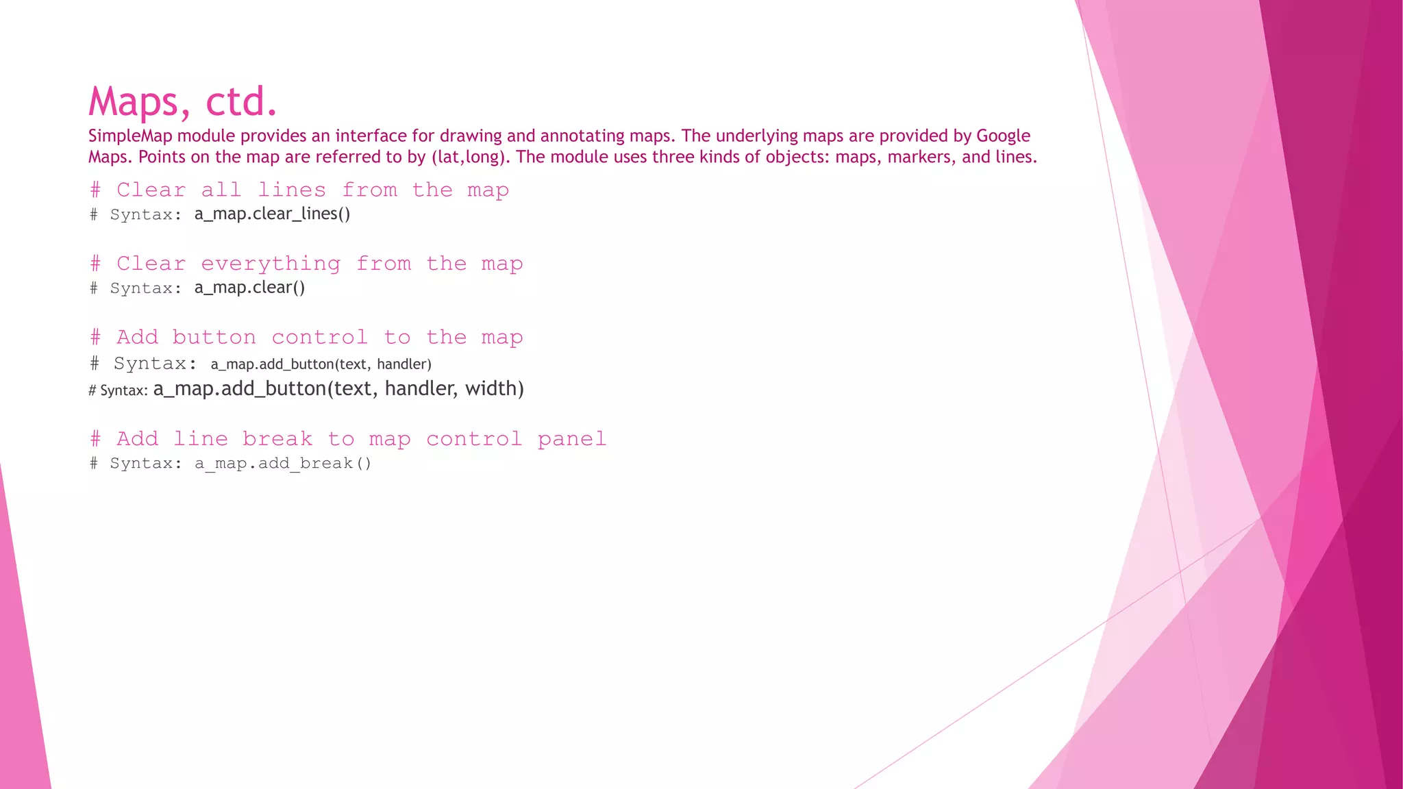 Maps, ctd. 
SimpleMap module provides an interface for drawing and annotating maps. The underlying maps are provided by Google 
Maps. Points on the map are referred to by (lat,long). The module uses three kinds of objects: maps, markers, and lines. 
# Clear all lines from the map 
# Syntax: a_map.clear_lines() 
# Clear everything from the map 
# Syntax: a_map.clear() 
# Add button control to the map 
# Syntax: a_map.add_button(text, handler) 
# Syntax: a_map.add_button(text, handler, width) 
# Add line break to map control panel 
# Syntax: a_map.add_break() 
 