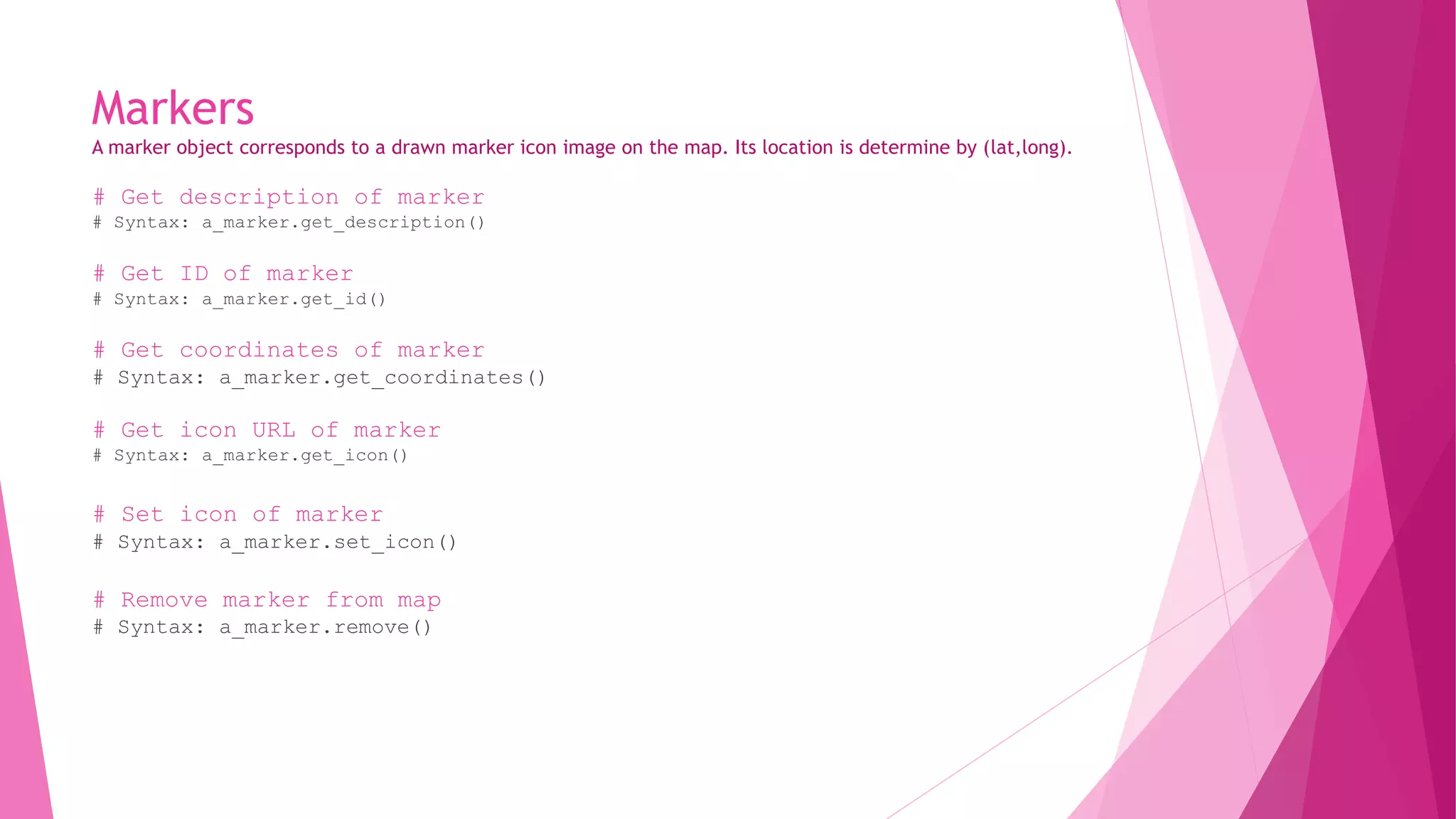 Markers 
A marker object corresponds to a drawn marker icon image on the map. Its location is determine by (lat,long). 
# Get description of marker 
# Syntax: a_marker.get_description() 
# Get ID of marker 
# Syntax: a_marker.get_id() 
# Get coordinates of marker 
# Syntax: a_marker.get_coordinates() 
# Get icon URL of marker 
# Syntax: a_marker.get_icon() 
# Set icon of marker 
# Syntax: a_marker.set_icon() 
# Remove marker from map 
# Syntax: a_marker.remove() 
 