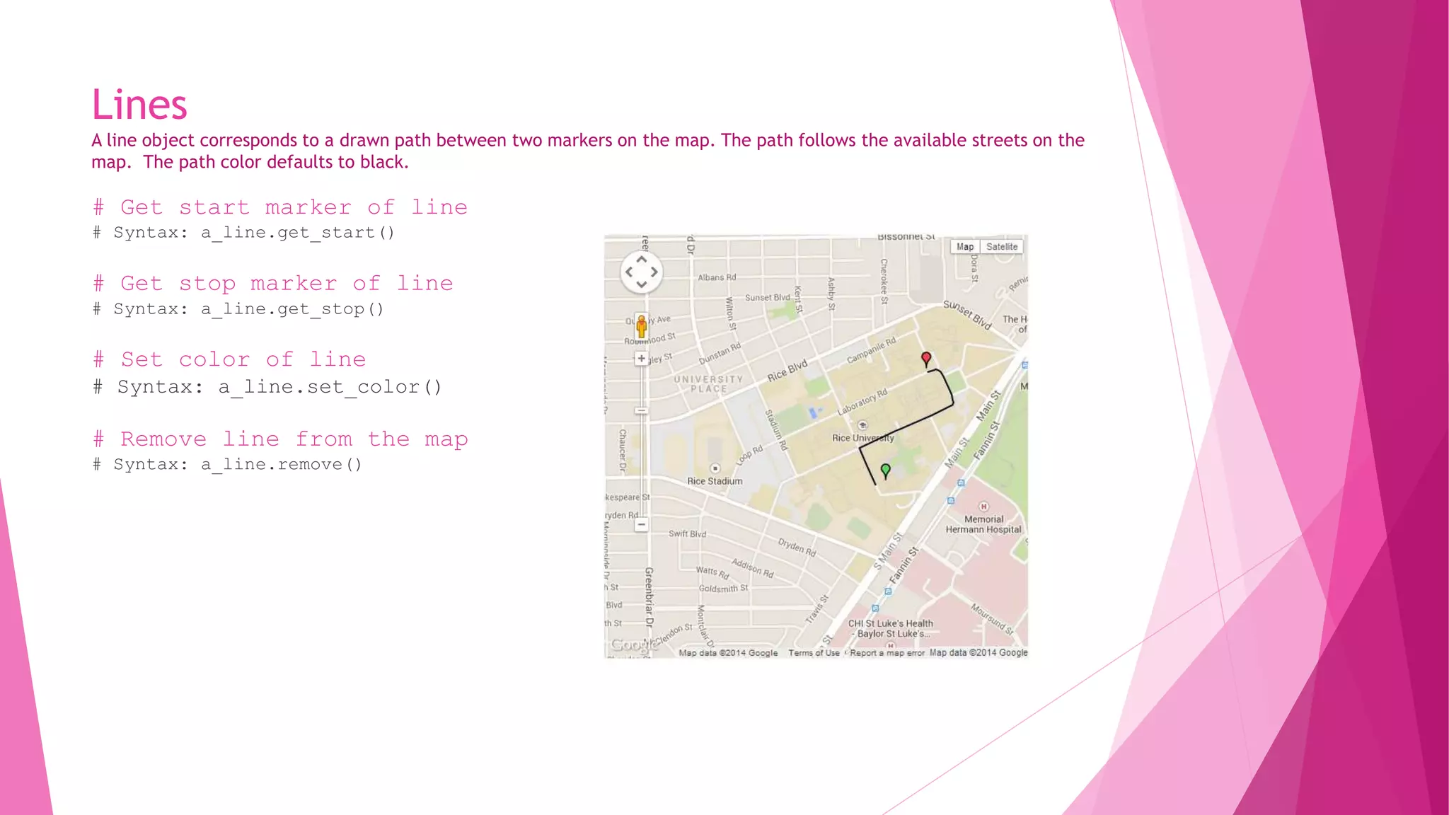 Lines 
A line object corresponds to a drawn path between two markers on the map. The path follows the available streets on the 
map. The path color defaults to black. 
# Get start marker of line 
# Syntax: a_line.get_start() 
# Get stop marker of line 
# Syntax: a_line.get_stop() 
# Set color of line 
# Syntax: a_line.set_color() 
# Remove line from the map 
# Syntax: a_line.remove() 
 