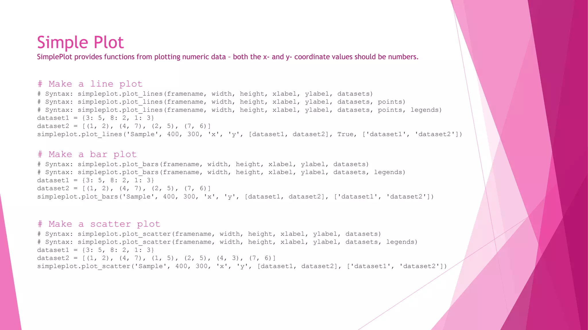 Simple Plot 
SimplePlot provides functions from plotting numeric data – both the x- and y- coordinate values should be numbers. 
# Make a line plot 
# Syntax: simpleplot.plot_lines(framename, width, height, xlabel, ylabel, datasets) 
# Syntax: simpleplot.plot_lines(framename, width, height, xlabel, ylabel, datasets, points) 
# Syntax: simpleplot.plot_lines(framename, width, height, xlabel, ylabel, datasets, points, legends) 
dataset1 = {3: 5, 8: 2, 1: 3} 
dataset2 = [(1, 2), (4, 7), (2, 5), (7, 6)] 
simpleplot.plot_lines('Sample', 400, 300, 'x', 'y', [dataset1, dataset2], True, ['dataset1', 'dataset2']) 
# Make a bar plot 
# Syntax: simpleplot.plot_bars(framename, width, height, xlabel, ylabel, datasets) 
# Syntax: simpleplot.plot_bars(framename, width, height, xlabel, ylabel, datasets, legends) 
dataset1 = {3: 5, 8: 2, 1: 3} 
dataset2 = [(1, 2), (4, 7), (2, 5), (7, 6)] 
simpleplot.plot_bars('Sample', 400, 300, 'x', 'y', [dataset1, dataset2], ['dataset1', 'dataset2']) 
# Make a scatter plot 
# Syntax: simpleplot.plot_scatter(framename, width, height, xlabel, ylabel, datasets) 
# Syntax: simpleplot.plot_scatter(framename, width, height, xlabel, ylabel, datasets, legends) 
dataset1 = {3: 5, 8: 2, 1: 3} 
dataset2 = [(1, 2), (4, 7), (1, 5), (2, 5), (4, 3), (7, 6)] 
simpleplot.plot_scatter('Sample', 400, 300, 'x', 'y', [dataset1, dataset2], ['dataset1', 'dataset2']) 
 