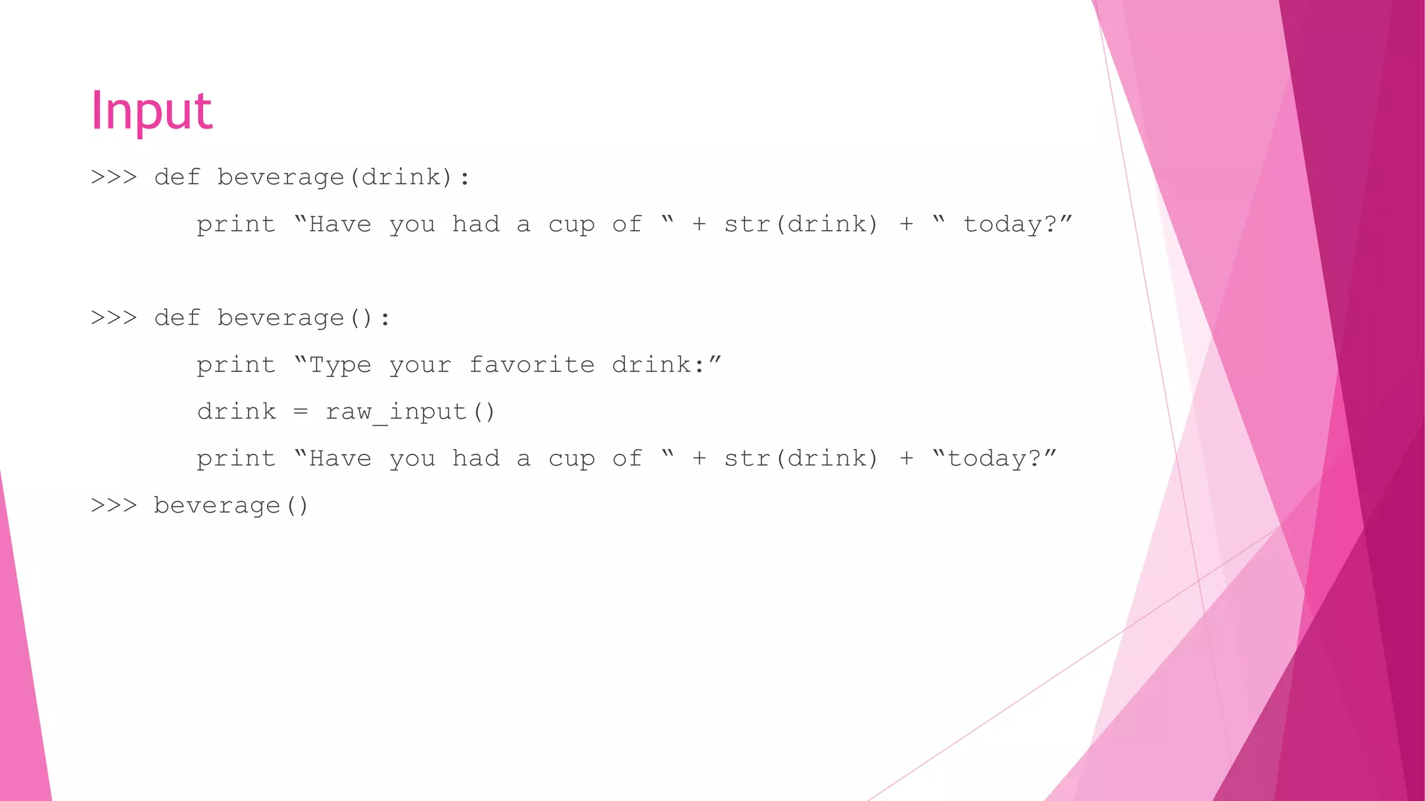 Input 
>>> def beverage(drink): 
print “Have you had a cup of “ + str(drink) + “ today?” 
>>> def beverage(): 
print “Type your favorite drink:” 
drink = raw_input() 
print “Have you had a cup of “ + str(drink) + “today?” 
>>> beverage() 
 