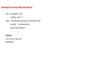 Example for loop with else block:
for i in range(1, 11):
print(i, end=' ')
else: # Executed because no break in for
print() # a blank line
print("No Break")
Output:
1 2 3 4 5 6 7 8 9 10
No Break
 