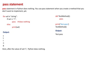 pass statement
pass statement in Python does nothing. You use pass statement when you create a method that you
don't want to implement, yet.
for val in "string":
if val == "i":
pass # does nothing
else:
print(val)
Output:
s
t
r
n
g
Here, after the value of val=‘i’, Python does nothing.
def TestMethod():
pass
print('Test pass')
TestMethod()
Output:
Test pass
 