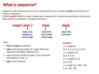 What is sequence?
Sequence is set of value such as a list or a string. Python has a function range() which holds set of
values or sequences.
Python range() function is used to iterate over a sequence of numbers by specifying a numeric end
value within its parameters. The general format is:
range( [ start, ] stop[, step])
Start is the
starting no.
of the range
stop is the
last number
of the range
step is the
increment.
Here,
 start and step are optional.
 start is the staring number of range. If the start
argument is omitted, it defaults to 0.
 stop is the last number of range. That is the exact
end position is: stop – 1.
 step is the increment.
Example:
>>> range(10)
[0, 1, 2, 3, 4, 5, 6, 7, 8, 9]
>>> range(5, 10)
[5, 6, 7, 8, 9]
>>> range(0, 10, 3)
[0, 3, 6, 9]
>>> range(–10, –100, –30)
[–10, –40, –70]
 