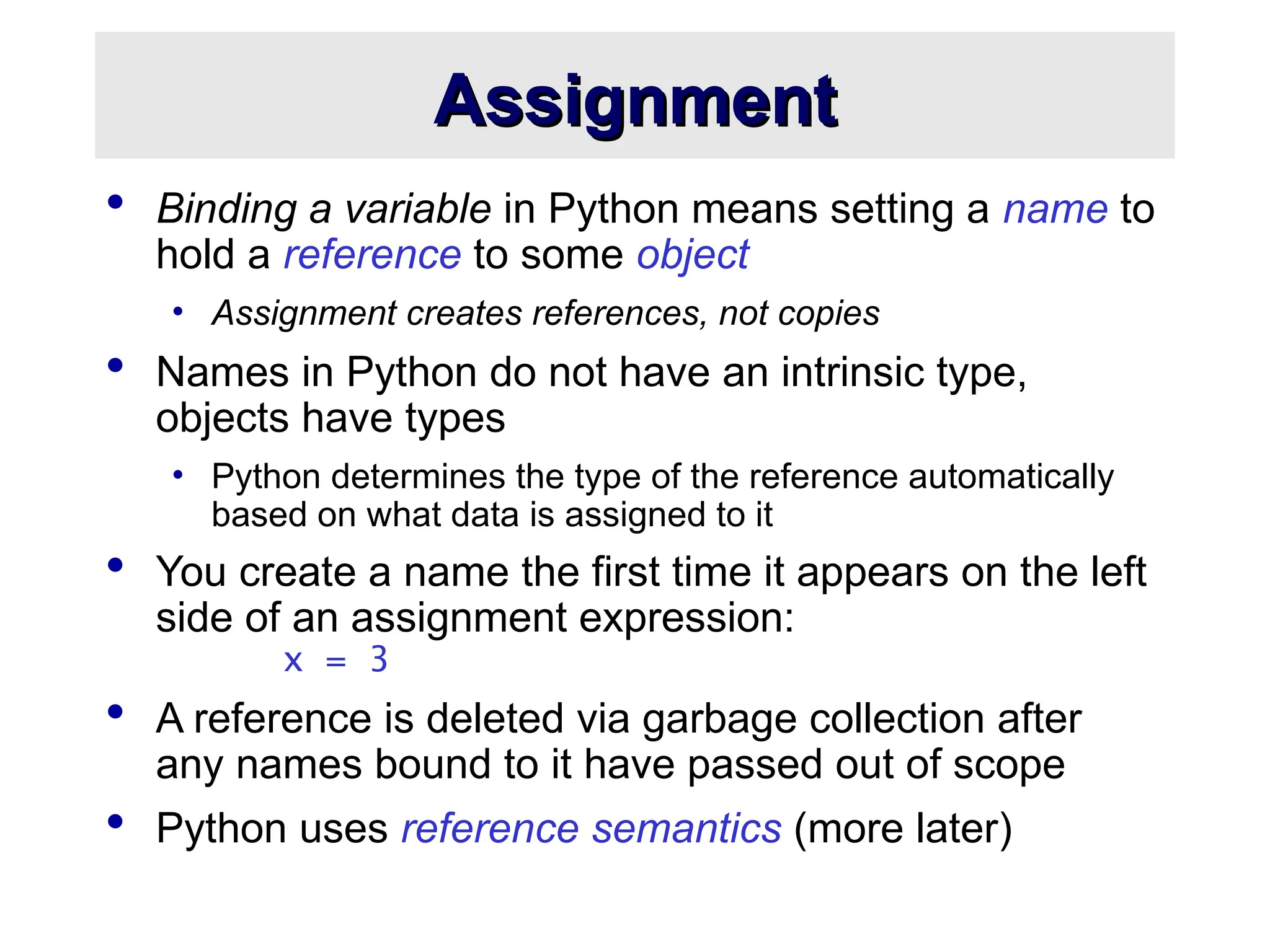 Assignment
Assignment
 Binding a variable in Python means setting a name to
hold a reference to some object
• Assignment creates references, not copies
 Names in Python do not have an intrinsic type,
objects have types
• Python determines the type of the reference automatically
based on what data is assigned to it
 You create a name the first time it appears on the left
side of an assignment expression:
x = 3
 A reference is deleted via garbage collection after
any names bound to it have passed out of scope
 Python uses reference semantics (more later)
 