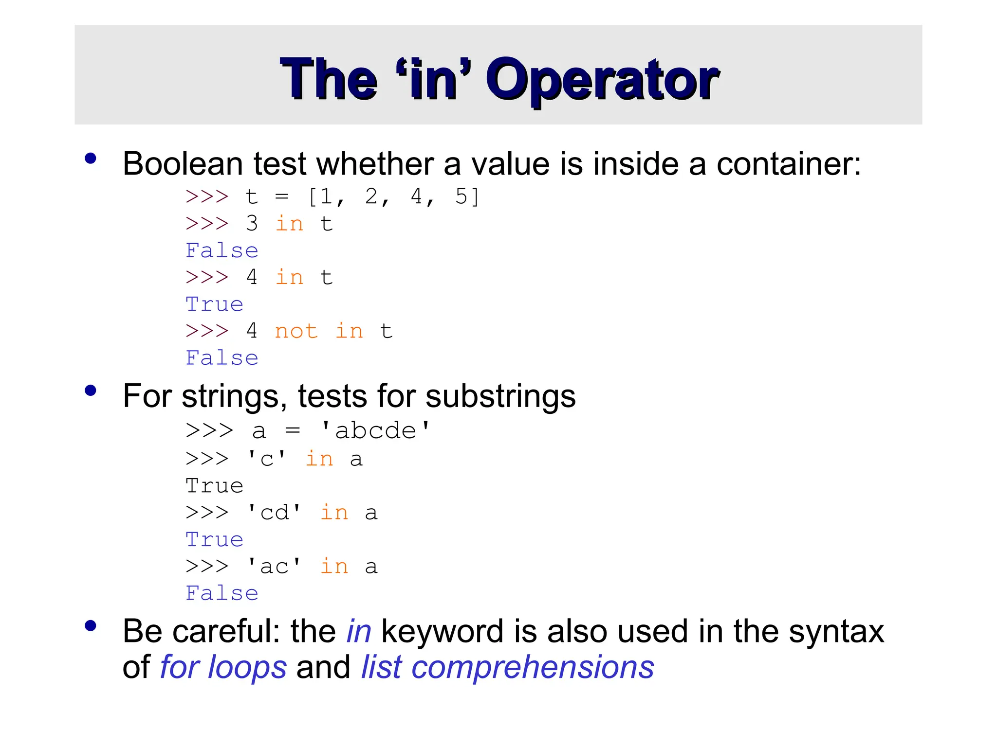 The ‘in’ Operator
The ‘in’ Operator
 Boolean test whether a value is inside a container:
>>> t = [1, 2, 4, 5]
>>> 3 in t
False
>>> 4 in t
True
>>> 4 not in t
False
 For strings, tests for substrings
>>> a = 'abcde'
>>> 'c' in a
True
>>> 'cd' in a
True
>>> 'ac' in a
False
 Be careful: the in keyword is also used in the syntax
of for loops and list comprehensions
 