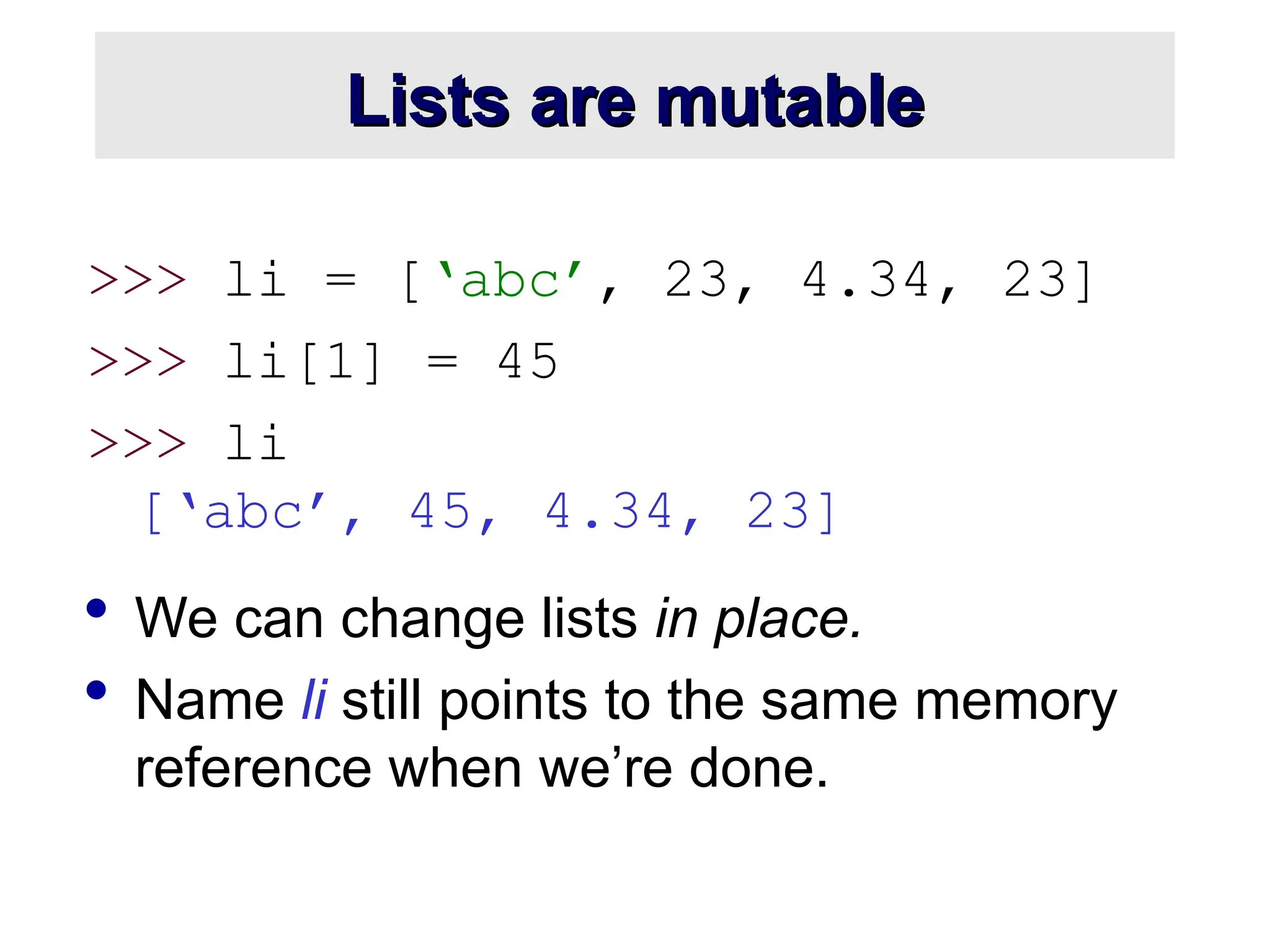 Lists are mutable
Lists are mutable
>>> li = [‘abc’, 23, 4.34, 23]
>>> li[1] = 45
>>> li
[‘abc’, 45, 4.34, 23]
 We can change lists in place.
 Name li still points to the same memory
reference when we’re done.
 