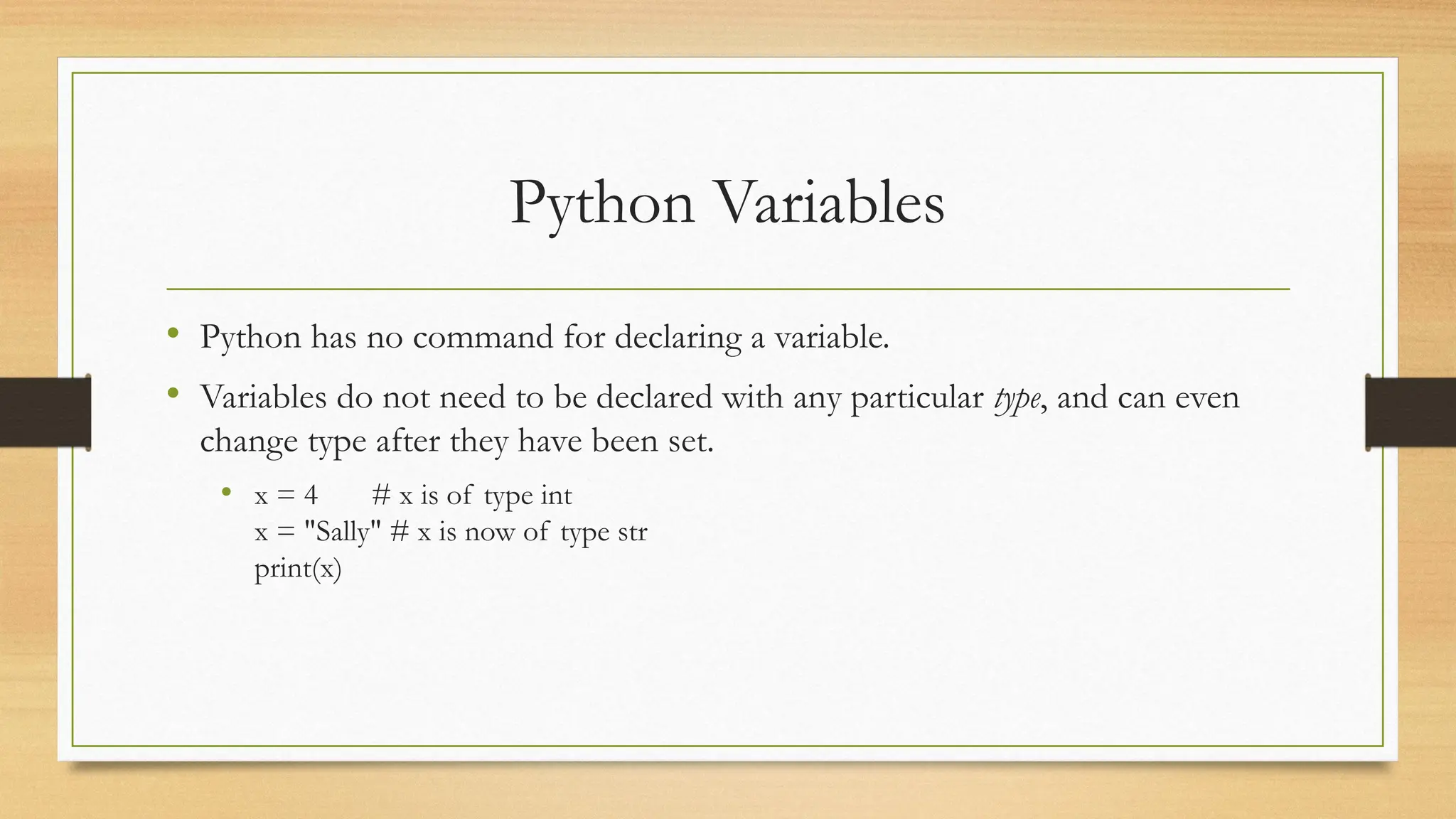 Python Variables
• Python has no command for declaring a variable.
• Variables do not need to be declared with any particular type, and can even
change type after they have been set.
• x = 4 # x is of type int
x = "Sally" # x is now of type str
print(x)
 