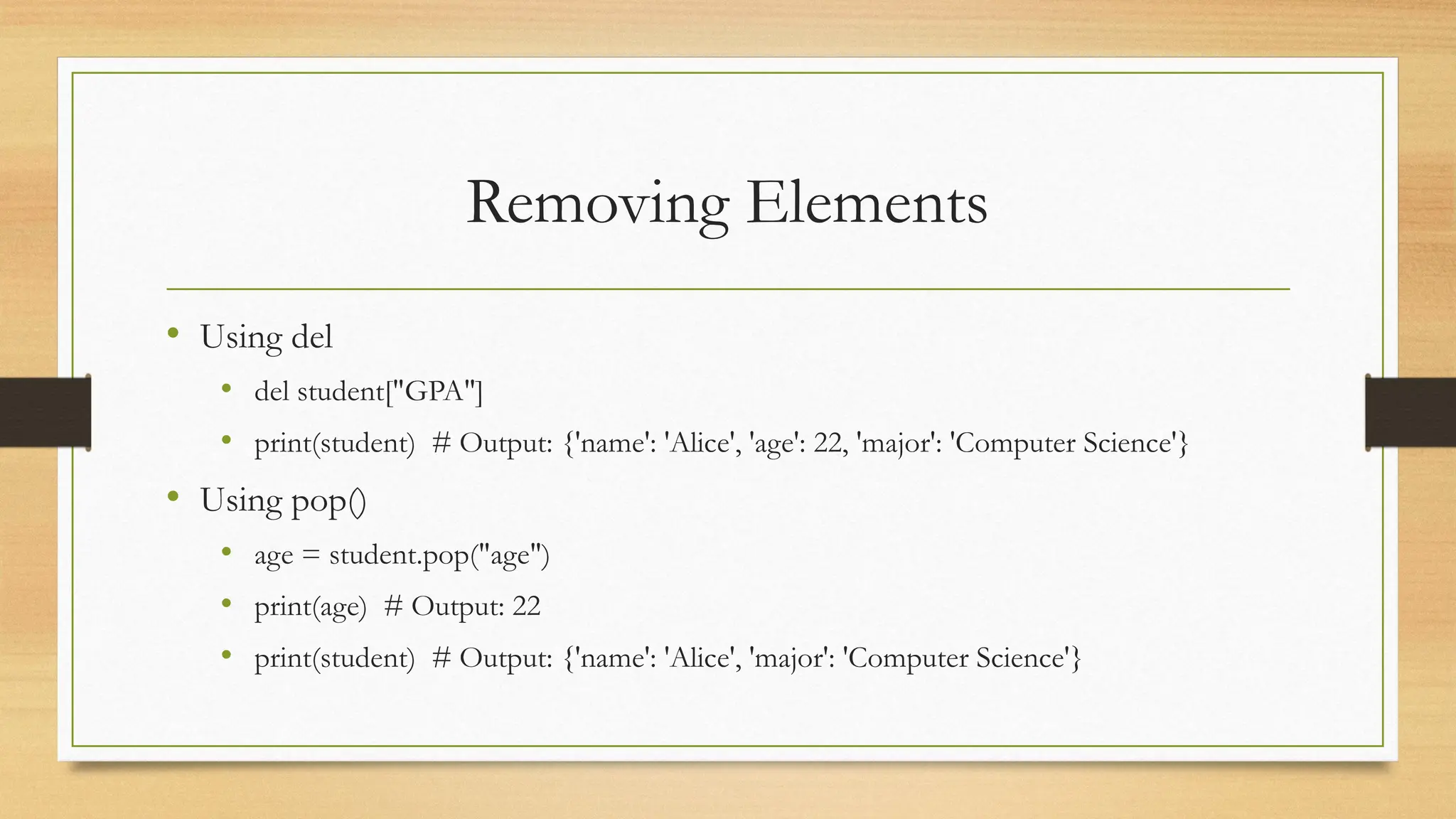 Removing Elements
• Using del
• del student["GPA"]
• print(student) # Output: {'name': 'Alice', 'age': 22, 'major': 'Computer Science'}
• Using pop()
• age = student.pop("age")
• print(age) # Output: 22
• print(student) # Output: {'name': 'Alice', 'major': 'Computer Science'}
 