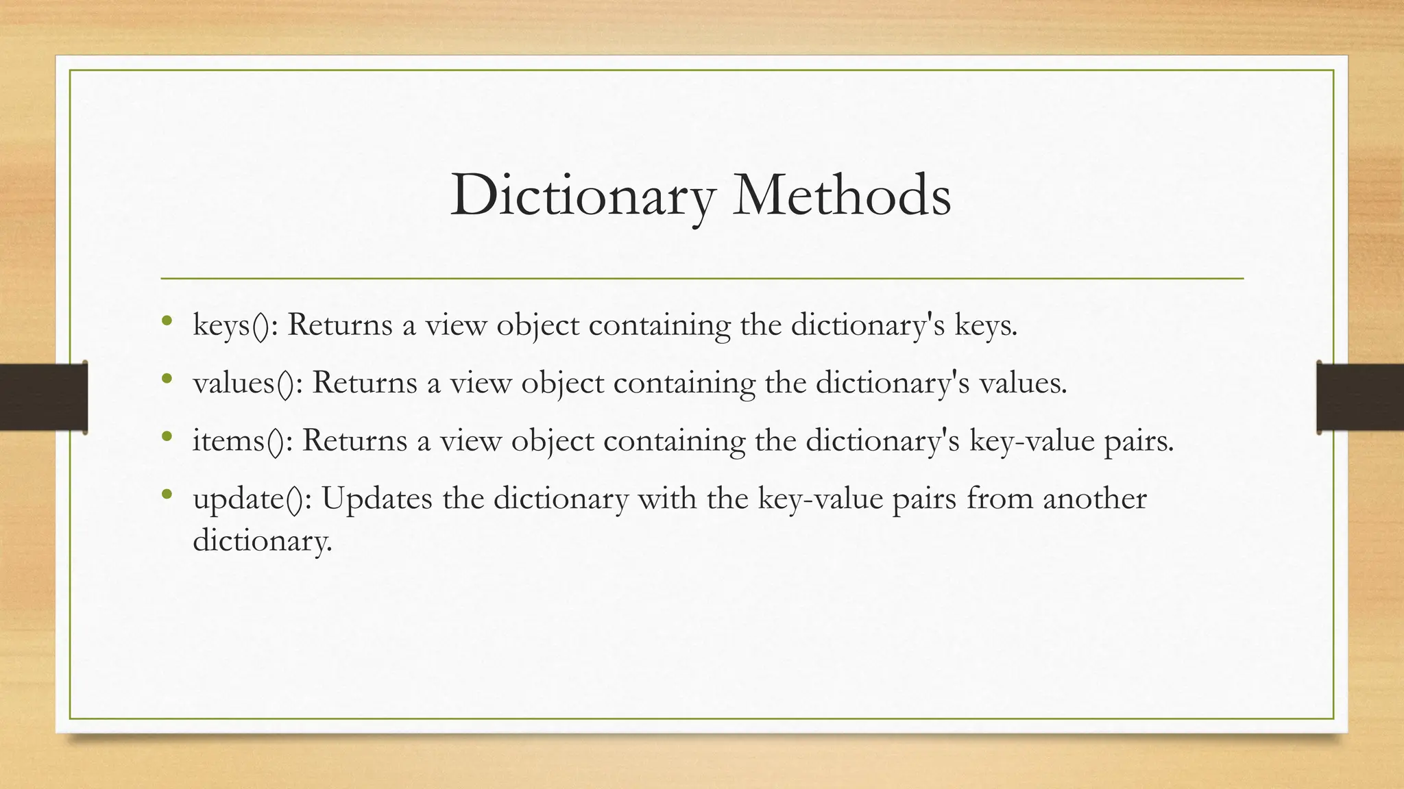 Dictionary Methods
• keys(): Returns a view object containing the dictionary's keys.
• values(): Returns a view object containing the dictionary's values.
• items(): Returns a view object containing the dictionary's key-value pairs.
• update(): Updates the dictionary with the key-value pairs from another
dictionary.
 