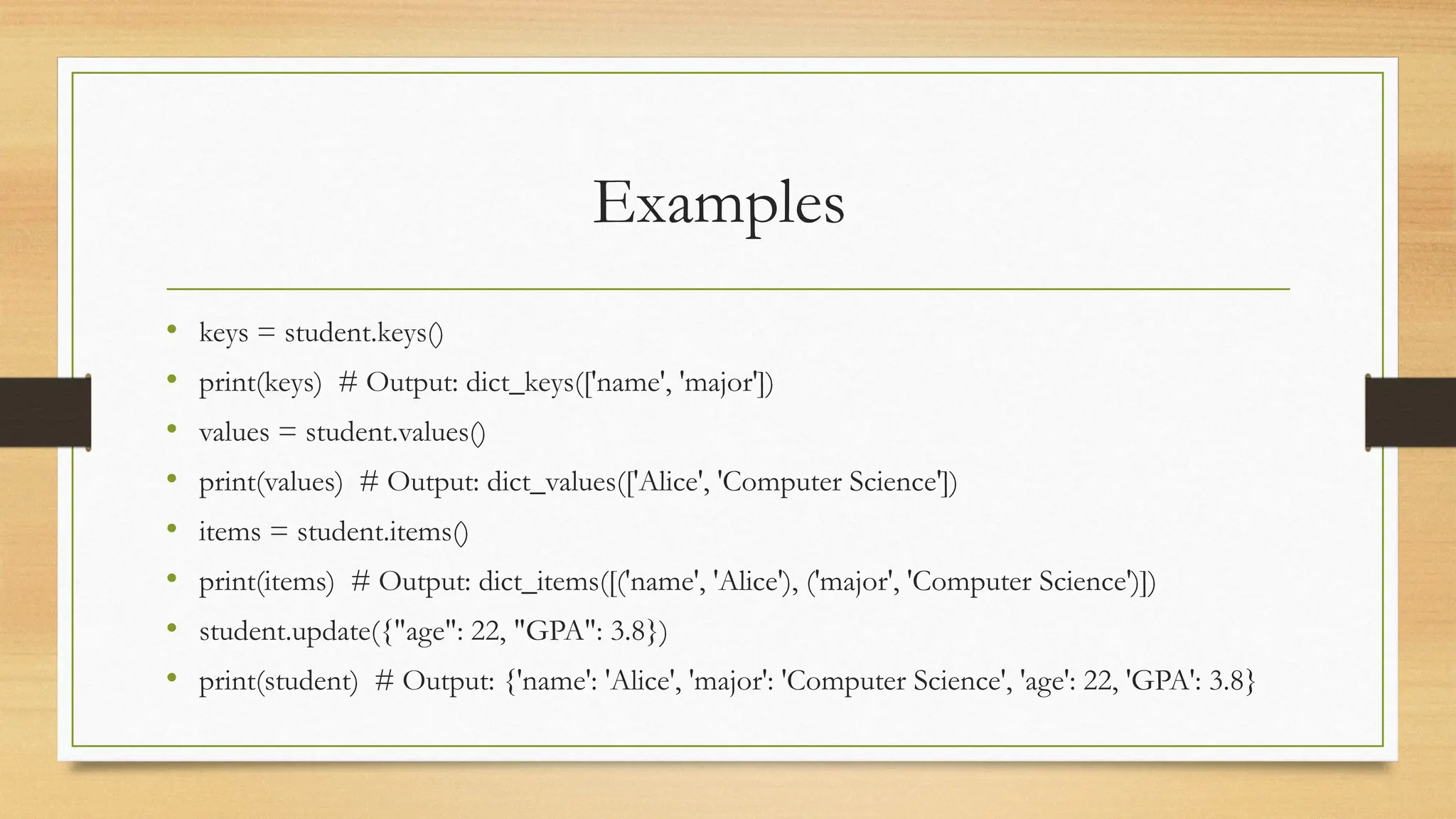 Examples
• keys = student.keys()
• print(keys) # Output: dict_keys(['name', 'major'])
• values = student.values()
• print(values) # Output: dict_values(['Alice', 'Computer Science'])
• items = student.items()
• print(items) # Output: dict_items([('name', 'Alice'), ('major', 'Computer Science')])
• student.update({"age": 22, "GPA": 3.8})
• print(student) # Output: {'name': 'Alice', 'major': 'Computer Science', 'age': 22, 'GPA': 3.8}
 