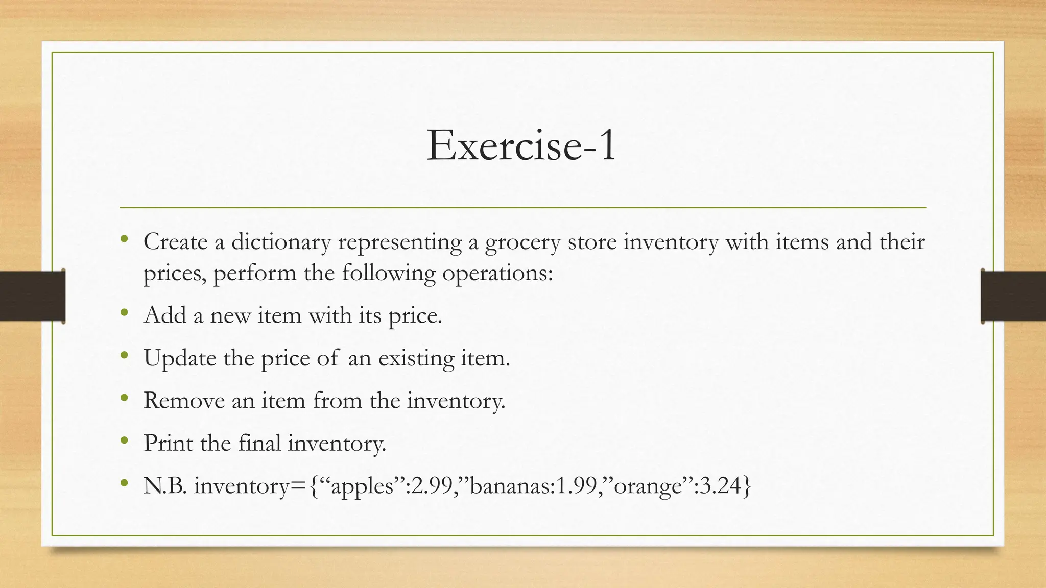Exercise-1
• Create a dictionary representing a grocery store inventory with items and their
prices, perform the following operations:
• Add a new item with its price.
• Update the price of an existing item.
• Remove an item from the inventory.
• Print the final inventory.
• N.B. inventory={“apples”:2.99,”bananas:1.99,”orange”:3.24}
 