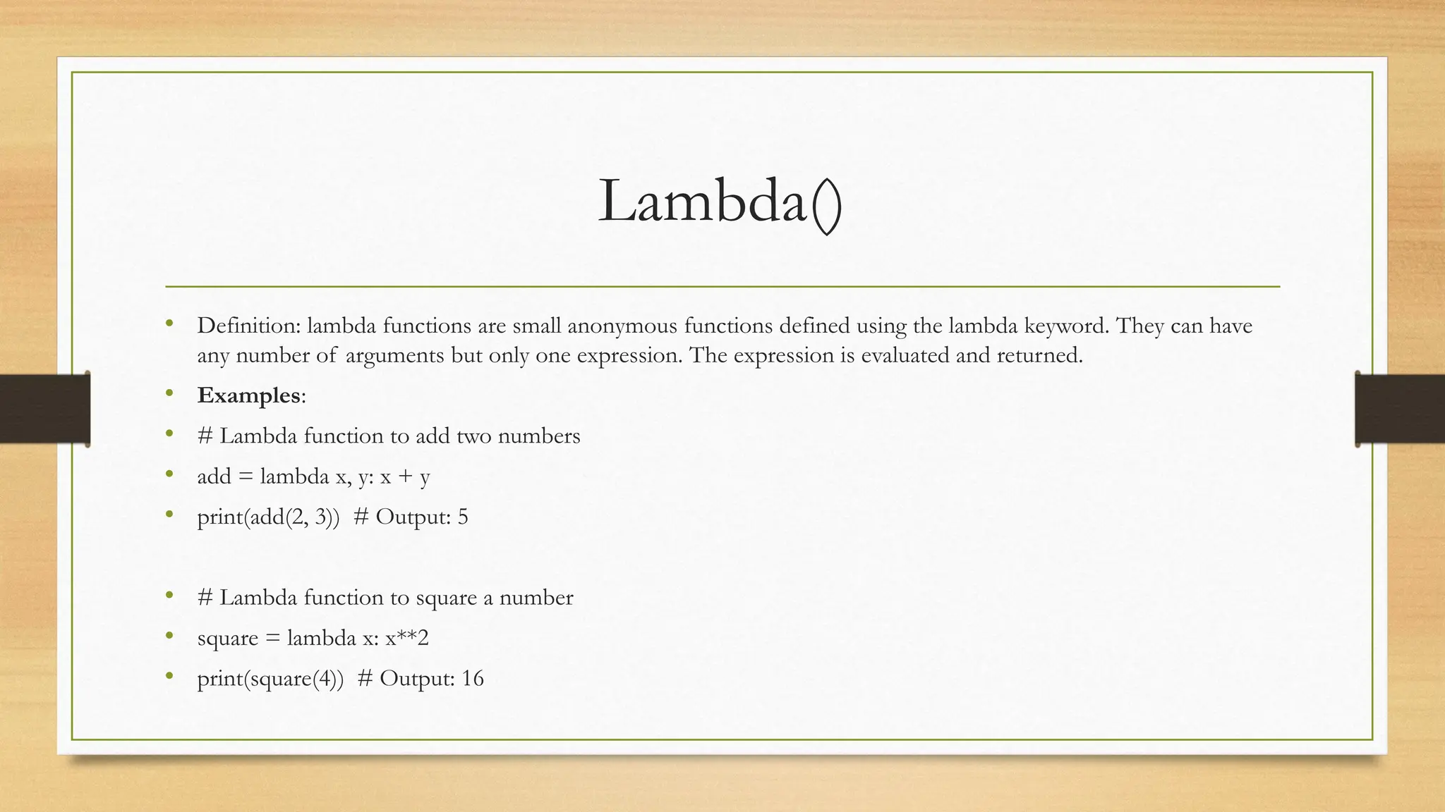 Lambda()
• Definition: lambda functions are small anonymous functions defined using the lambda keyword. They can have
any number of arguments but only one expression. The expression is evaluated and returned.
• Examples:
• # Lambda function to add two numbers
• add = lambda x, y: x + y
• print(add(2, 3)) # Output: 5
• # Lambda function to square a number
• square = lambda x: x**2
• print(square(4)) # Output: 16
 