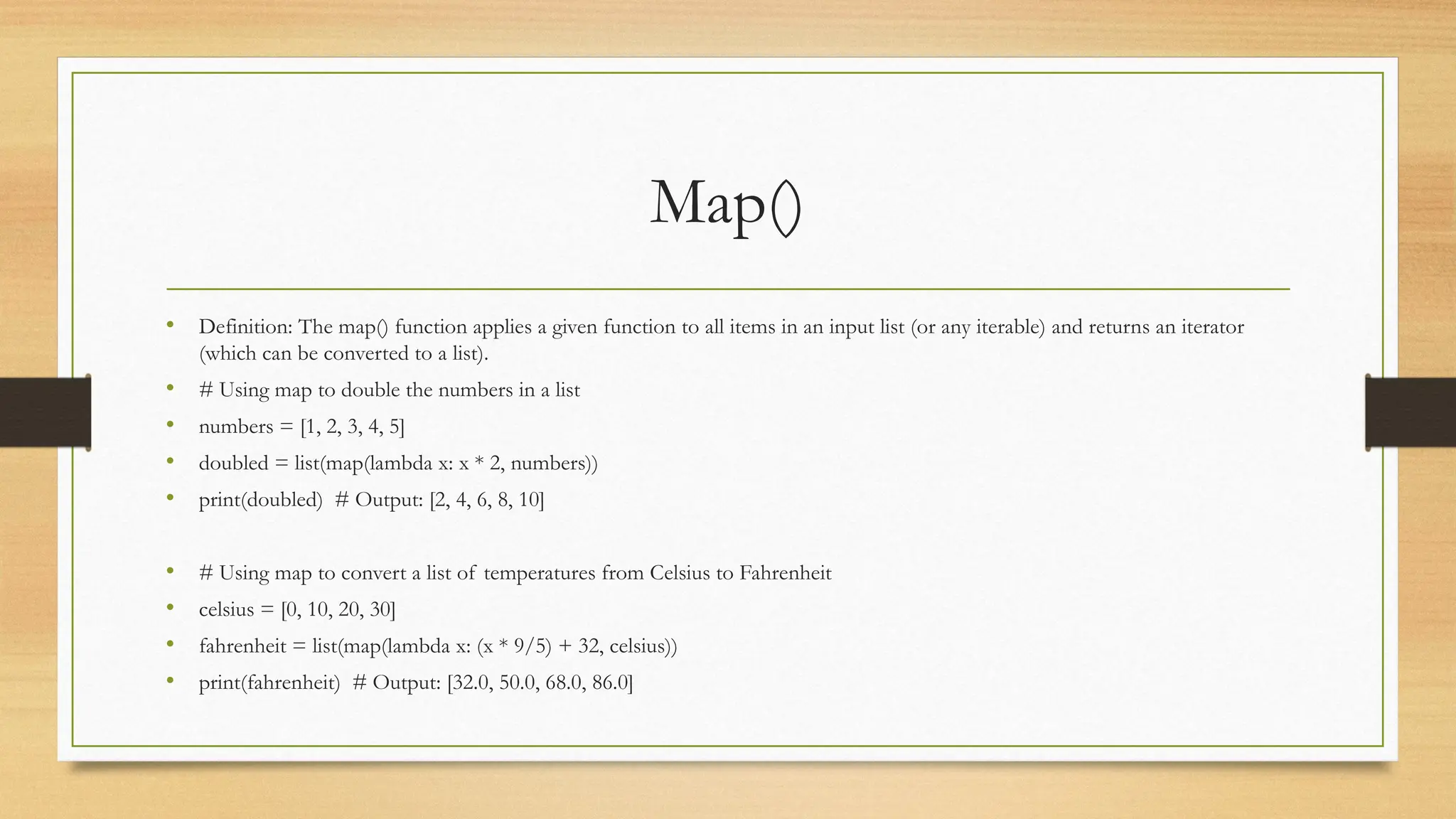 Map()
• Definition: The map() function applies a given function to all items in an input list (or any iterable) and returns an iterator
(which can be converted to a list).
• # Using map to double the numbers in a list
• numbers = [1, 2, 3, 4, 5]
• doubled = list(map(lambda x: x * 2, numbers))
• print(doubled) # Output: [2, 4, 6, 8, 10]
• # Using map to convert a list of temperatures from Celsius to Fahrenheit
• celsius = [0, 10, 20, 30]
• fahrenheit = list(map(lambda x: (x * 9/5) + 32, celsius))
• print(fahrenheit) # Output: [32.0, 50.0, 68.0, 86.0]
 