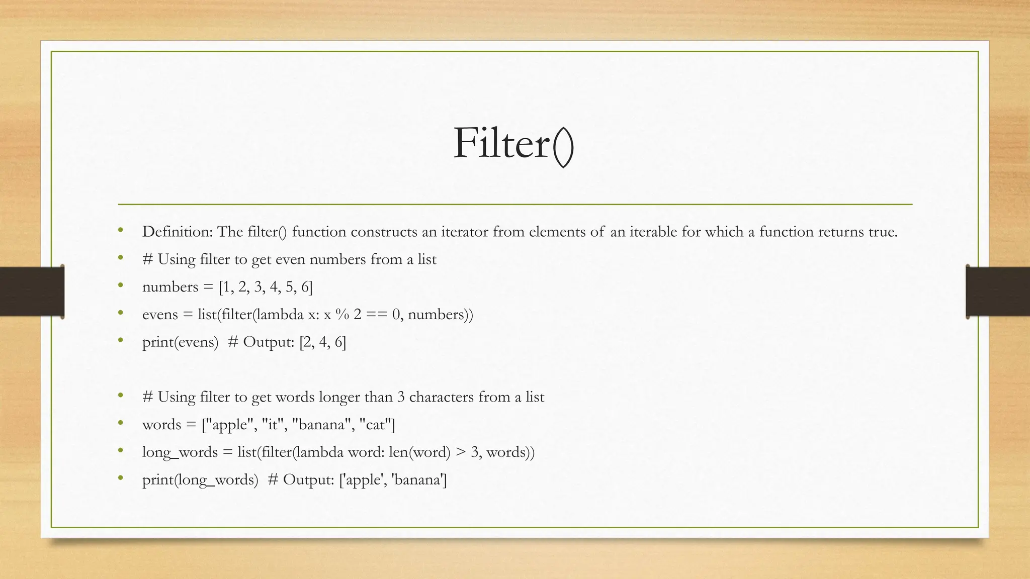 Filter()
• Definition: The filter() function constructs an iterator from elements of an iterable for which a function returns true.
• # Using filter to get even numbers from a list
• numbers = [1, 2, 3, 4, 5, 6]
• evens = list(filter(lambda x: x % 2 == 0, numbers))
• print(evens) # Output: [2, 4, 6]
• # Using filter to get words longer than 3 characters from a list
• words = ["apple", "it", "banana", "cat"]
• long_words = list(filter(lambda word: len(word) > 3, words))
• print(long_words) # Output: ['apple', 'banana']
 