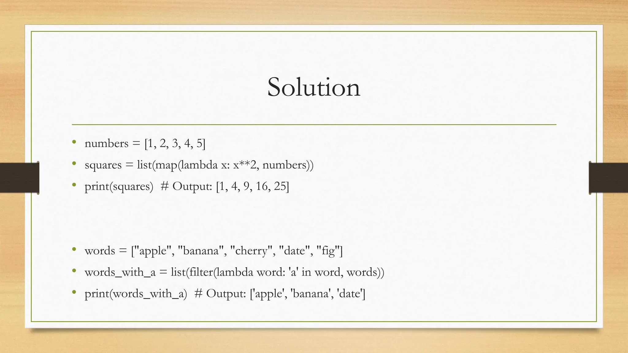 Solution
• numbers = [1, 2, 3, 4, 5]
• squares = list(map(lambda x: x**2, numbers))
• print(squares) # Output: [1, 4, 9, 16, 25]
• words = ["apple", "banana", "cherry", "date", "fig"]
• words_with_a = list(filter(lambda word: 'a' in word, words))
• print(words_with_a) # Output: ['apple', 'banana', 'date']
 