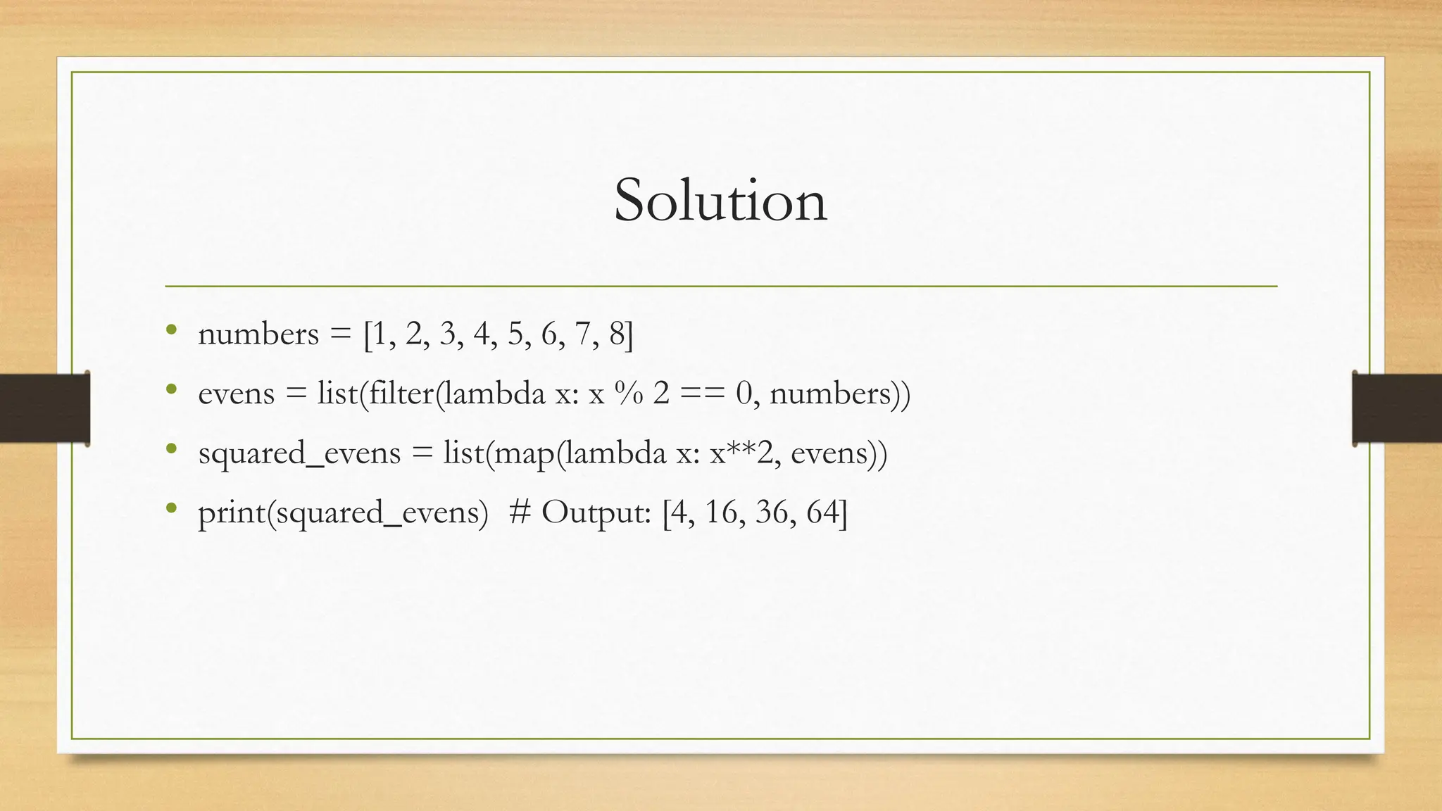 Solution
• numbers = [1, 2, 3, 4, 5, 6, 7, 8]
• evens = list(filter(lambda x: x % 2 == 0, numbers))
• squared_evens = list(map(lambda x: x**2, evens))
• print(squared_evens) # Output: [4, 16, 36, 64]
 