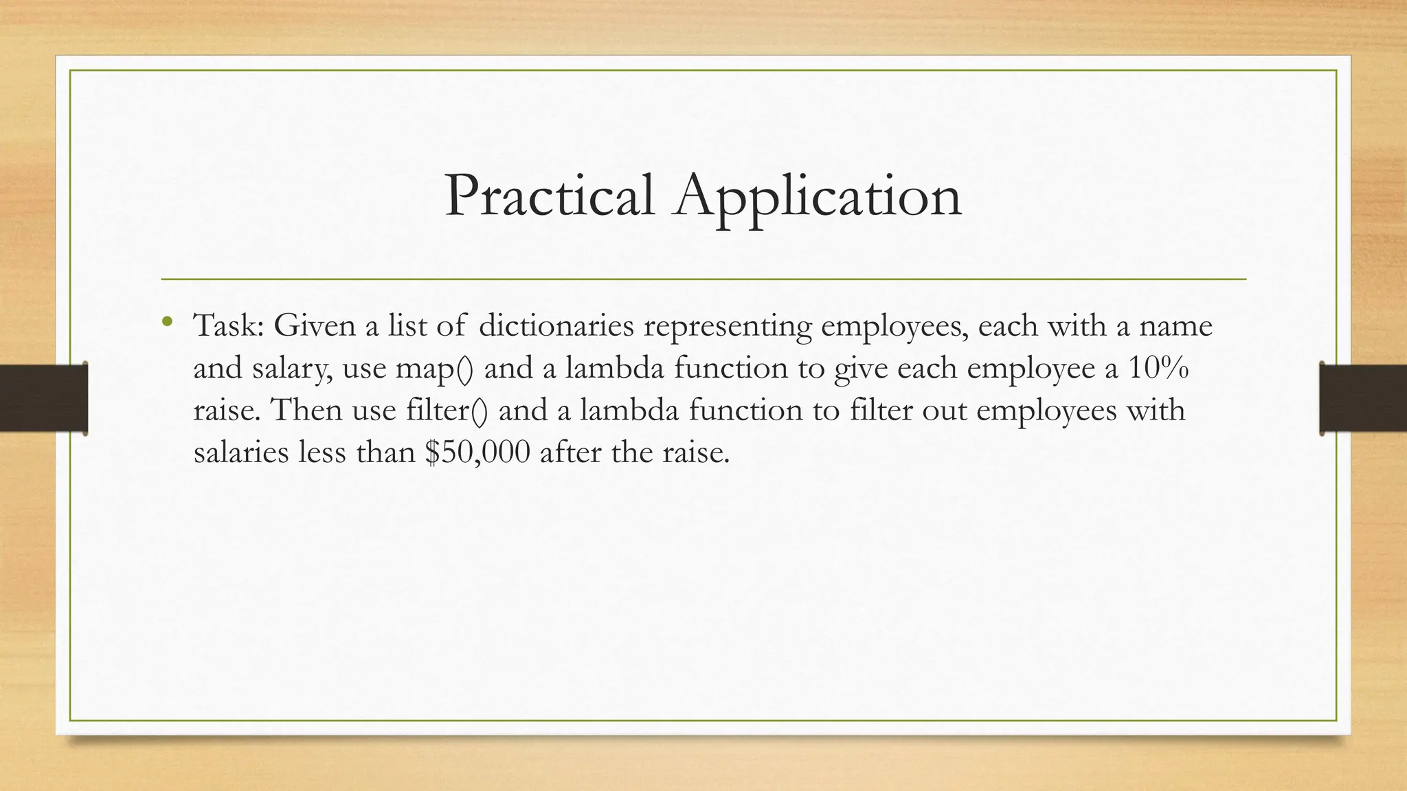 Practical Application
• Task: Given a list of dictionaries representing employees, each with a name
and salary, use map() and a lambda function to give each employee a 10%
raise. Then use filter() and a lambda function to filter out employees with
salaries less than $50,000 after the raise.
 