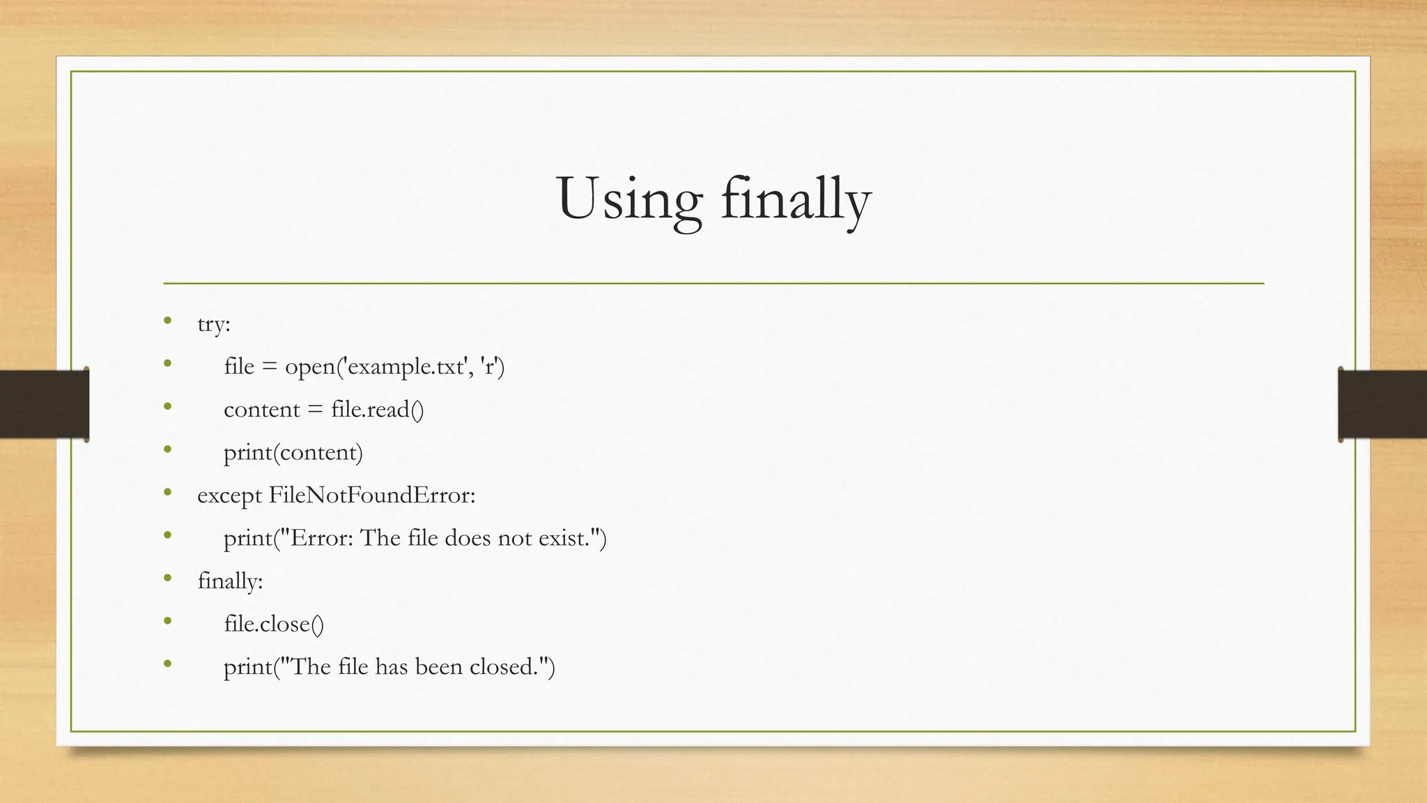 Using finally
• try:
• file = open('example.txt', 'r')
• content = file.read()
• print(content)
• except FileNotFoundError:
• print("Error: The file does not exist.")
• finally:
• file.close()
• print("The file has been closed.")
 