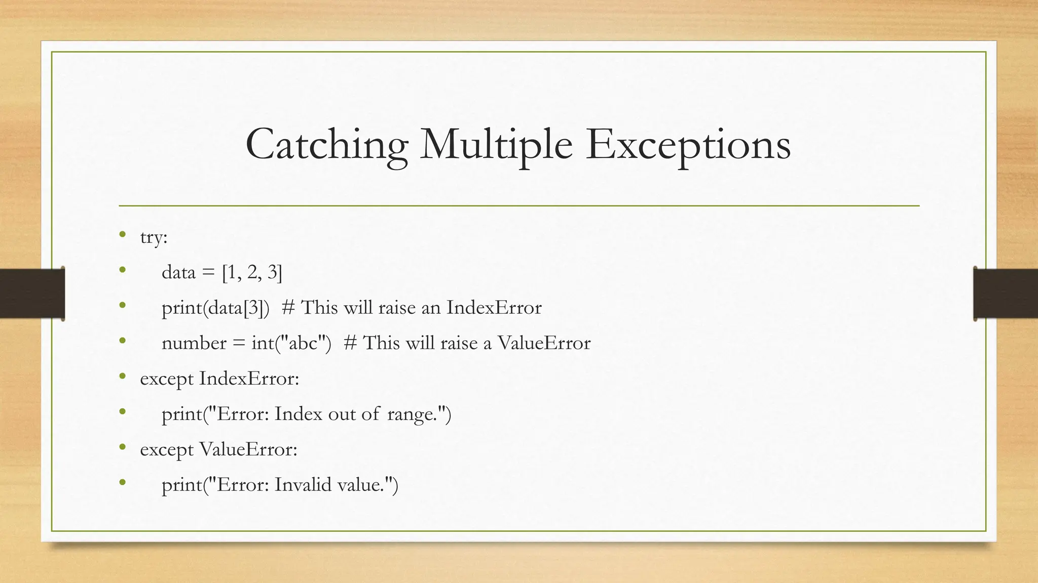 Catching Multiple Exceptions
• try:
• data = [1, 2, 3]
• print(data[3]) # This will raise an IndexError
• number = int("abc") # This will raise a ValueError
• except IndexError:
• print("Error: Index out of range.")
• except ValueError:
• print("Error: Invalid value.")
 