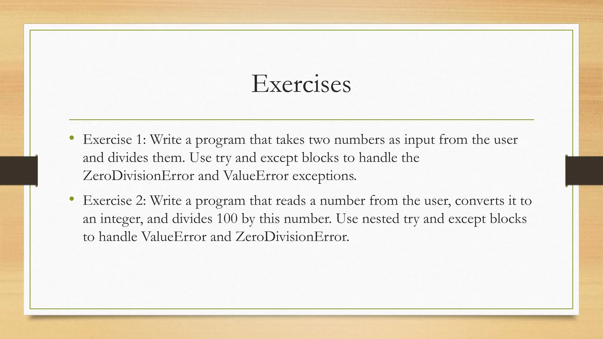 Exercises
• Exercise 1: Write a program that takes two numbers as input from the user
and divides them. Use try and except blocks to handle the
ZeroDivisionError and ValueError exceptions.
• Exercise 2: Write a program that reads a number from the user, converts it to
an integer, and divides 100 by this number. Use nested try and except blocks
to handle ValueError and ZeroDivisionError.
 
