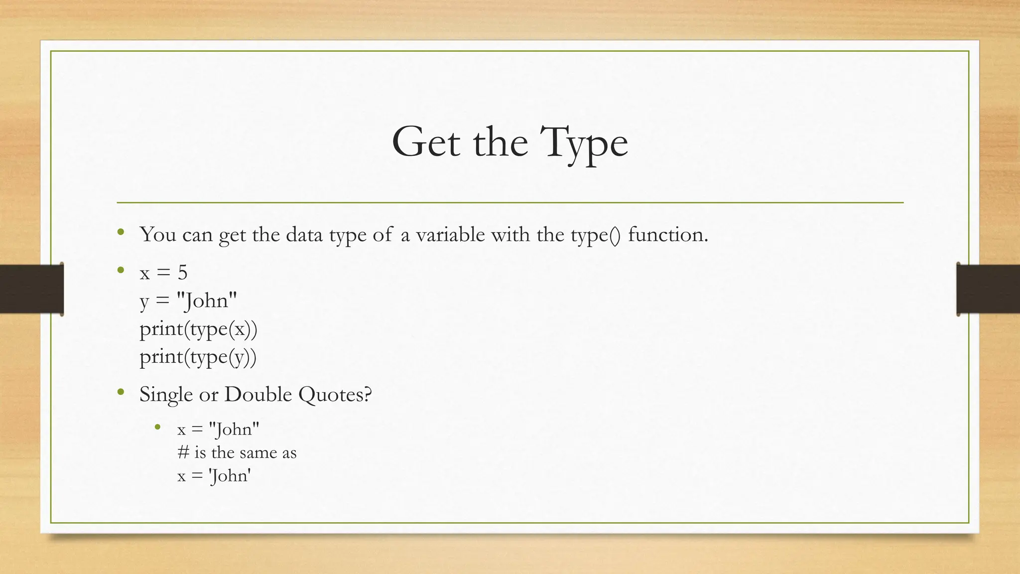 Get the Type
• You can get the data type of a variable with the type() function.
• x = 5
y = "John"
print(type(x))
print(type(y))
• Single or Double Quotes?
• x = "John"
# is the same as
x = 'John'
 