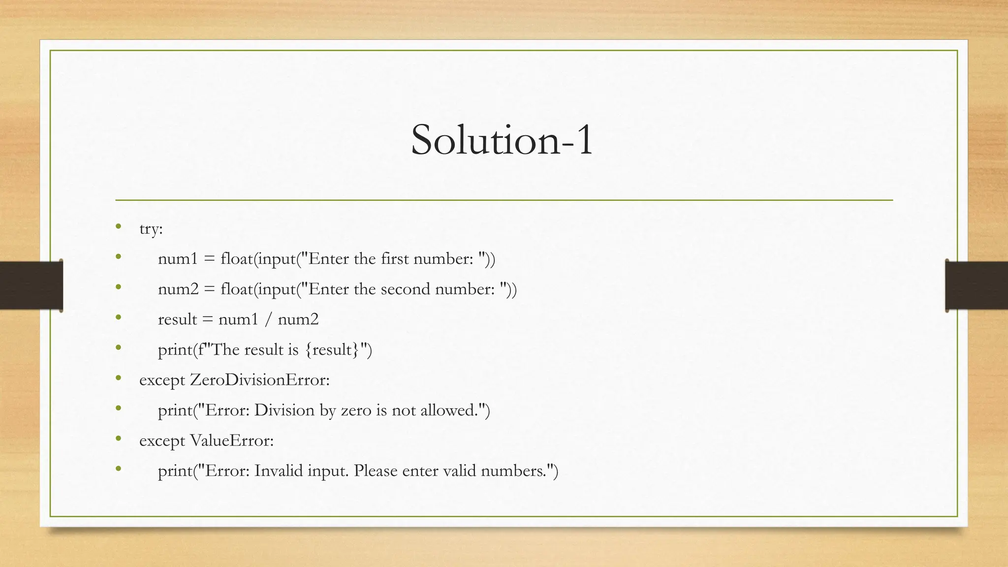 Solution-1
• try:
• num1 = float(input("Enter the first number: "))
• num2 = float(input("Enter the second number: "))
• result = num1 / num2
• print(f"The result is {result}")
• except ZeroDivisionError:
• print("Error: Division by zero is not allowed.")
• except ValueError:
• print("Error: Invalid input. Please enter valid numbers.")
 