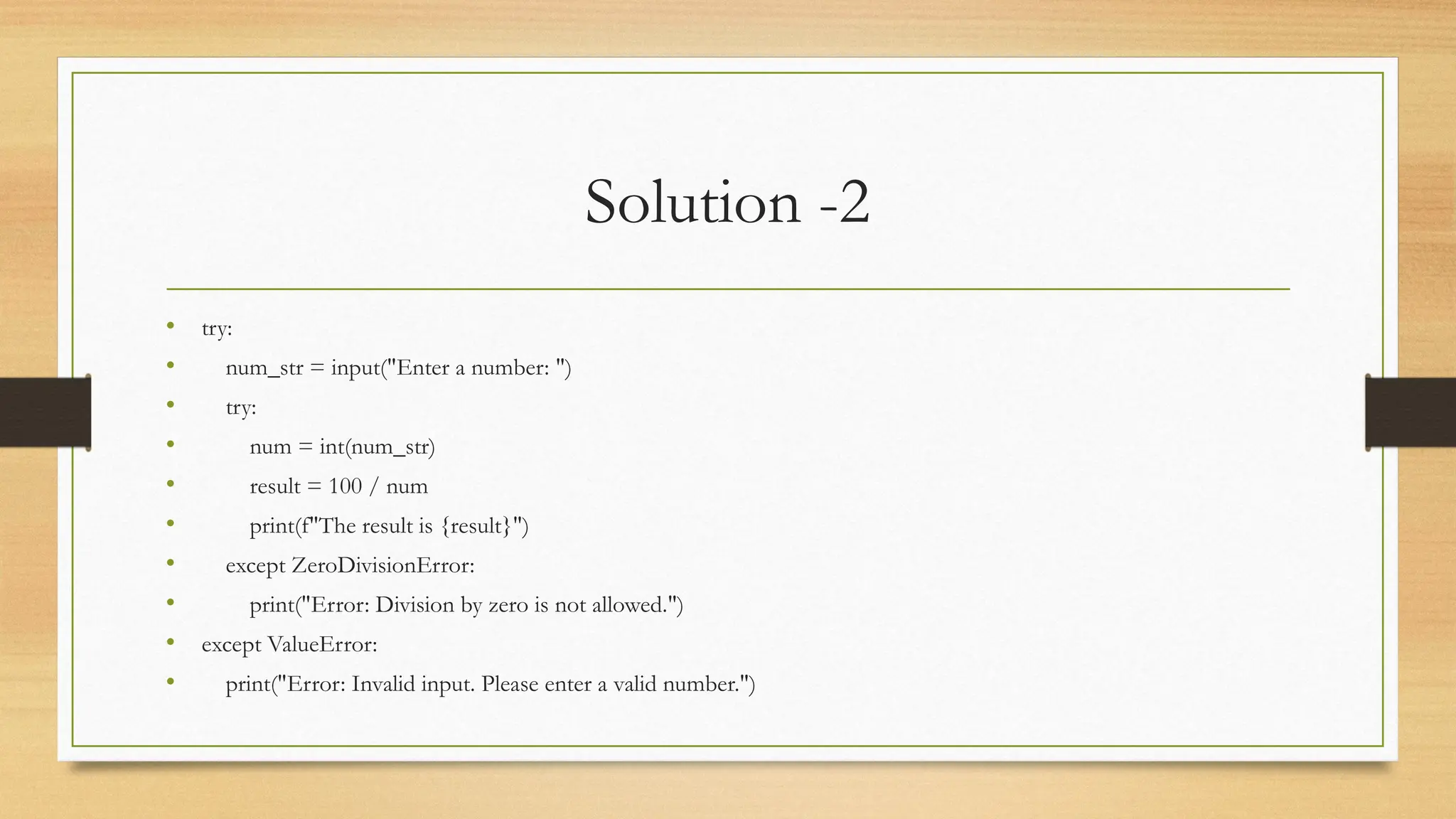 Solution -2
• try:
• num_str = input("Enter a number: ")
• try:
• num = int(num_str)
• result = 100 / num
• print(f"The result is {result}")
• except ZeroDivisionError:
• print("Error: Division by zero is not allowed.")
• except ValueError:
• print("Error: Invalid input. Please enter a valid number.")
 
