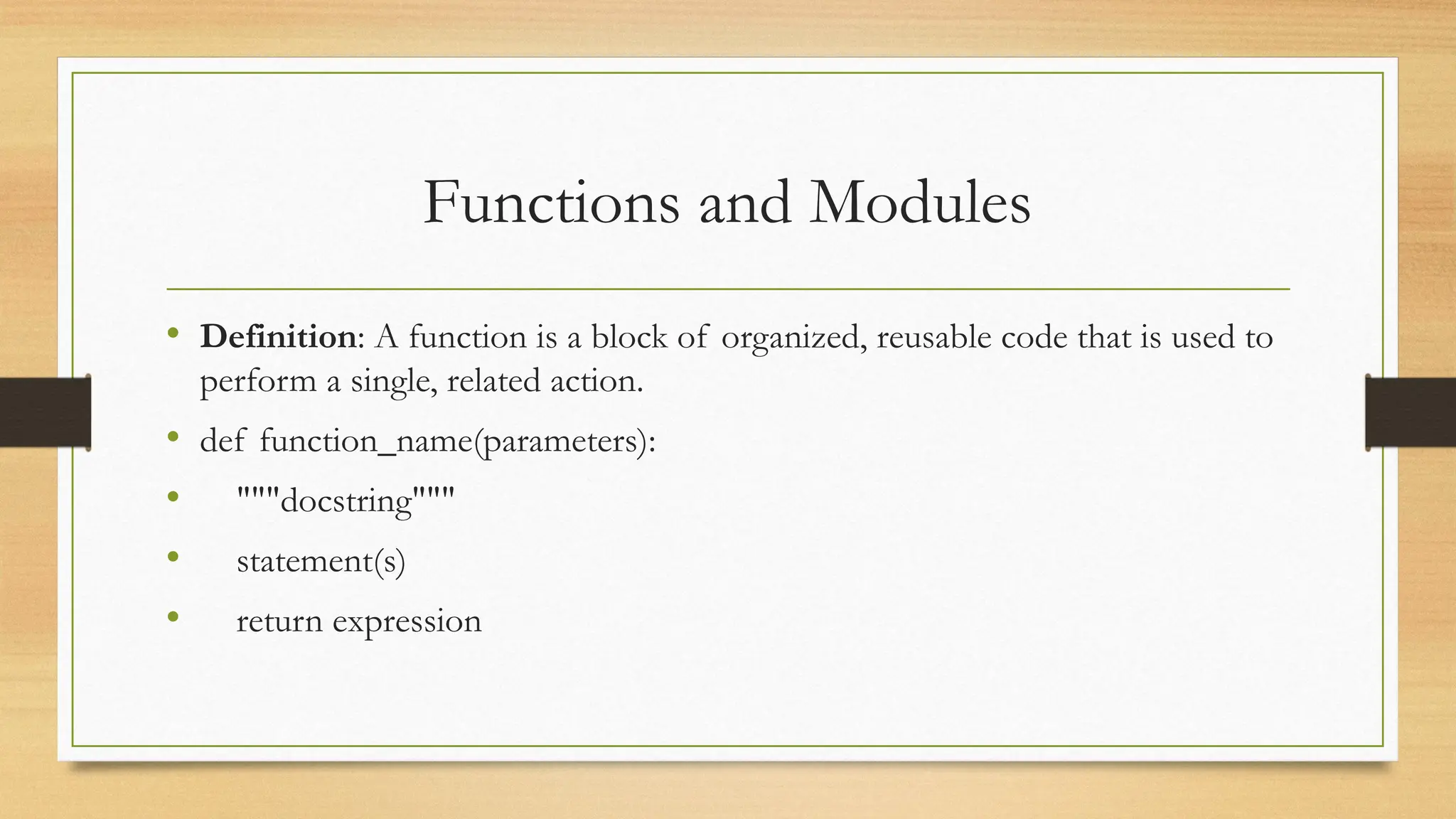 Functions and Modules
• Definition: A function is a block of organized, reusable code that is used to
perform a single, related action.
• def function_name(parameters):
• """docstring"""
• statement(s)
• return expression
 