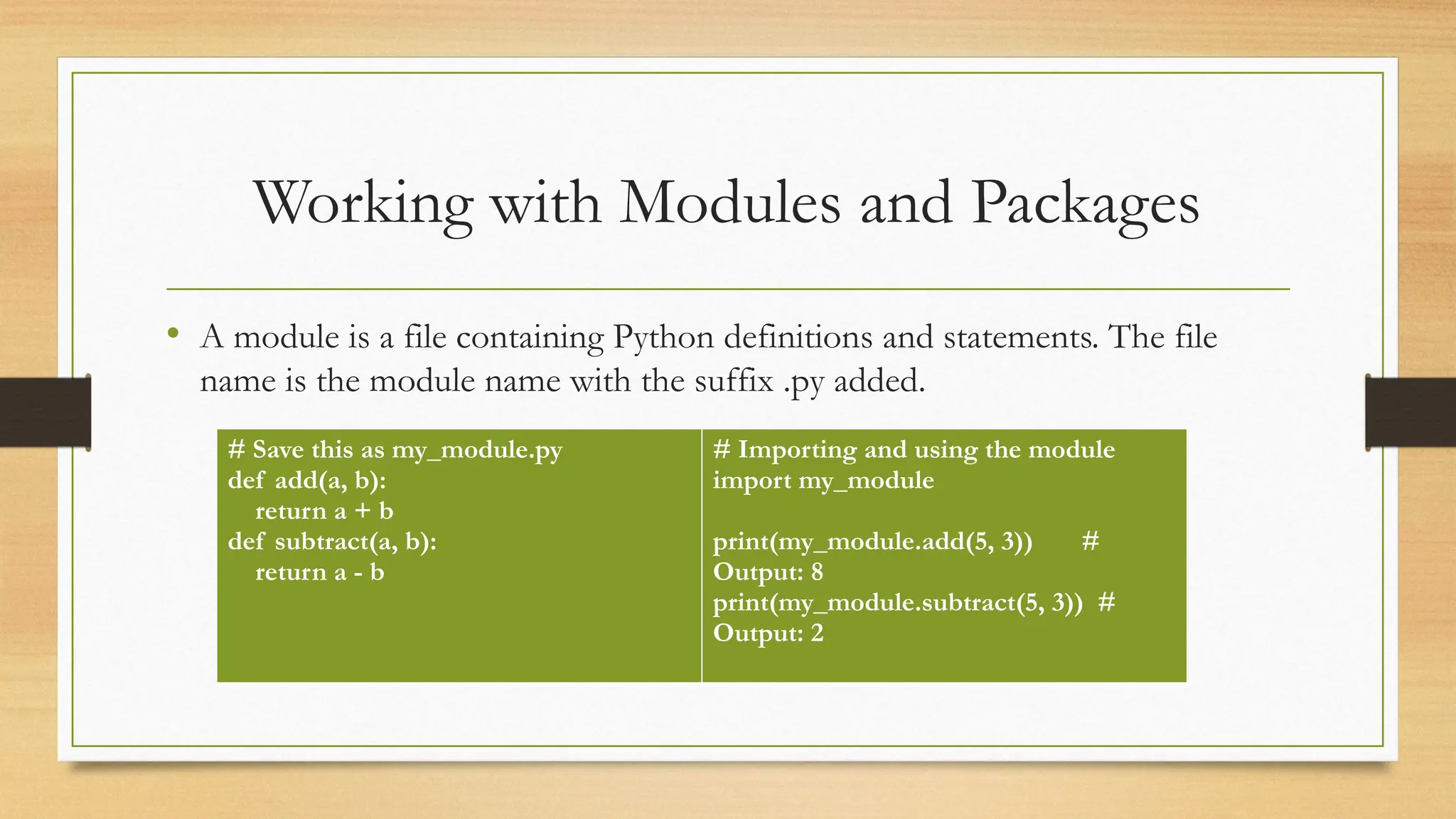 Working with Modules and Packages
• A module is a file containing Python definitions and statements. The file
name is the module name with the suffix .py added.
# Save this as my_module.py
def add(a, b):
return a + b
def subtract(a, b):
return a - b
# Importing and using the module
import my_module
print(my_module.add(5, 3)) #
Output: 8
print(my_module.subtract(5, 3)) #
Output: 2
 