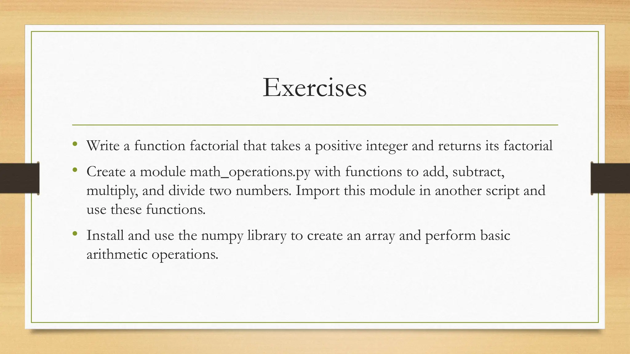 Exercises
• Write a function factorial that takes a positive integer and returns its factorial
• Create a module math_operations.py with functions to add, subtract,
multiply, and divide two numbers. Import this module in another script and
use these functions.
• Install and use the numpy library to create an array and perform basic
arithmetic operations.
 