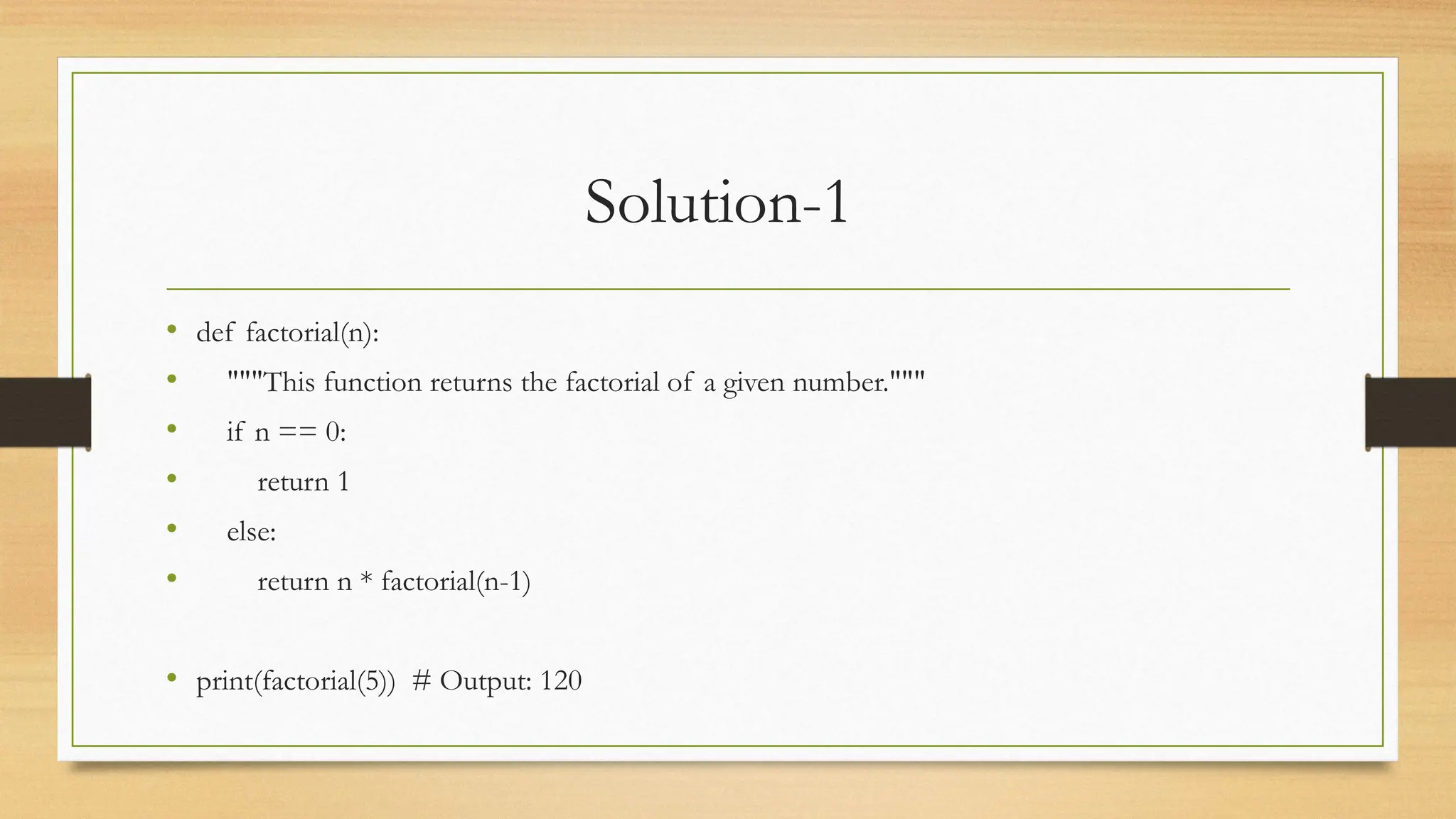 Solution-1
• def factorial(n):
• """This function returns the factorial of a given number."""
• if n == 0:
• return 1
• else:
• return n * factorial(n-1)
• print(factorial(5)) # Output: 120
 